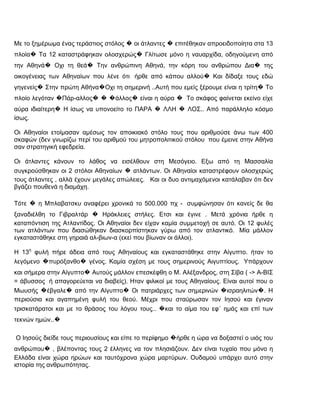 Με το ξημέρωμα ένας τεράστιος στόλος � οι άτλαντες � επιτέθηκαν απροειδοποίητα στα 13
πλοία� Τα 12 καταστράφηκαν ολοσχερώς� Γλίτωσε μόνο η ναυαρχίδα, οδηγούμενη από
την Αθηνά� Οχι τη θεά� Την ανθρώπινη Αθηνά, την κόρη του ανθρώπου Δια� της
οικογένειας των Αθηναίων που λένε ότι ήρθε από κάπου αλλού� Και δίδαξε τους εδώ
γηγενείς� Στην πρώτη Αθήνα�Οχι τη σημερινή ..Αυτή που εμείς ξέρουμε είναι η τρίτη� Το
πλοίο λεγόταν �Πάρ-αλλος� � �άλλος� είναι η αύρα � Το σκάφος φαίνεται εκείνο είχε
αύρα ιδιαίτερη� Η ίσως να υπονοείτο το ΠΑΡΑ � ΛΛΗ � ΛΟΣ.. Από παράλληλο κόσμο
ίσως.

Οι Αθηναίοι ετοίμασαν αμέσως τον αποικιακό στόλο τους που αριθμούσε άνω των 400
σκαφών (δεν γνωρίζω περί του αριθμού του μητροπολιτικού στόλου που έμεινε στην Αθήνα
σαν στρατηγική εφεδρεία.

Οι άτλαντες κάνουν το λάθος να εισέλθουν στη Μεσόγειο. Εξω από τη Μασσαλία
συγκρούσθηκαν οι 2 στόλοι Αθηναίων � ατλάντων. Οι Αθηναίοι καταστρέφουν ολοσχερώς
τους άτλαντες , αλλά έχουν μεγάλες απώλειες. Και οι δυο αντιμαχόμενοι κατάλαβαν ότι δεν
βγάζει πουθενά η διαμάχη.

Τότε � η Μπλαβατσκυ αναφέρει χρονικά το 500.000 πχ - συμφώνησαν ότι κανείς δε θα
ξαναδιέλθη το Γιβραλτάρ � Ηράκλειες στήλες. Ετσι και έγινε . Μετά χρόνια ήρθε η
καταπόντιση της Ατλαντίδος. Οι Αθηναίοι δεν είχαν καμία συμμετοχή σε αυτό. Οι 12 φυλές
των ατλάντων που διασώθηκαν διασκορπίστηκαν γύρω από τον ατλαντικό. Μία μάλλον
εγκαταστάθηκε στη γηραιά αλ-βιων-α (εκεί που βίωναν οι άλλοι).

Η 13η φυλή πήρε άδεια από τους Αθηναίους και εγκαταστάθηκε στην Αίγυπτο. ήταν το
λεγόμενο �πυρόξανθο� γένος. Καμία σχέση με τους σημερινούς Αιγυπτίους. Υπάρχουν
και σήμερα στην Αίγυπτο� Αυτούς μάλλον επεσκέφθη ο Μ. Αλέξανδρος, στη Σίβα ( -> Α-ΒΙΣ
= άβυσσος ή απαγορεύεται να διαβείς). Ηταν φιλικοί με τους Αθηναίους. Είναι αυτοί που ο
Μωυσής �έβγαλε� από την Αίγυπτο� Οι πατριάρχες των σημερινών �ισραηλιτών�. Η
περιούσια και αγαπημένη φυλή του θεού. Μέχρι που σταύρωσαν τον Ιησού και έγιναν
τρισκατάρατοι και με το θράσος του λόγου τους.. �και το αίμα του εφ΄ ημάς και επί των
τεκνών ημών..�

Ο Ιησούς διείδε τους περιουσίους και είπε το περίφημο �ήρθε η ώρα να δοξαστεί ο υιός του
ανθρώπου� , βλέποντας τους 2 έλληνες να τον πλησιάζουν. Δεν είναι τυχαίο που μόνο η
Ελλάδα είναι χώρα ηρώων και ταυτόχρονα χώρα μαρτύρων. Ουδαμού υπάρχει αυτό στην
ιστορία της ανθρωπότητας.
 