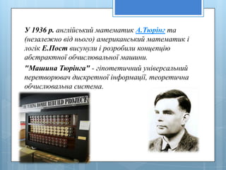 У 1936 р. англiйський математик А.Тюрiнг та
(незалежно вiд нього) американський математик i
логiк Е.Пост висунули i розробили концепцiю
абстрактної обчислювальної машини.
"Машина Тюрiнга" - гiпотетичний унiверсальний
перетворювач дискретної iнформацiї, теоретична
обчислювальна система.
 
