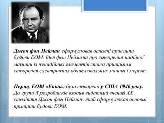 Джон фон Нейман сформулював основні принципи
будови ЕОМ. Ідея фон Неймана про створення надійної
машини із ненадійних елементів стала принципом
створення електронних обчислювальних машин і мереж.

Першу ЕОМ «Еніак» було створено у США 1946 року.
До групи її розробників входив видатний вчений XX
століття Джон фон Нейман, який сформулював основні
принципи будови ЕОМ.
 