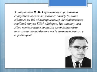 За ініціативи В. М. Глушкова було розпочато
спорудження спеціалізованого заводу (пізніше
відомого як ВО «Електронмаш»), де здійснювався
серійний випуск ЕОМ «Дніпро». Цю машину, яка
гідно конкурувала з кращими американськими
аналогами, понад десять років використовували у
виробництві.
 