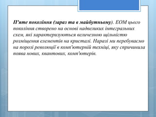 П'яте покоління (зараз та в майбутньому). ЕОМ цього
покоління створено на основі надвеликих інтегральних
схем, які характеризуються величезною щільністю
розміщення елементів на кристалі. Наразі ми перебуваємо
на порозі революції в комп'ютерній техніці, яку спричинила
поява нових, квантових, комп'ютерів.
 