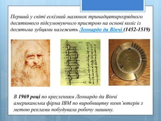 Перший у свiтi ескiзний малюнок тринадцятирозрядного
десяткового пiдсумовуючого пристрою на основi колiс iз
десятьма зубцями належить Леонардо да Вiнчi (1452-1519)




 В 1969 році по кресленням Леонардо да Вінчі
 американська фірма IBM по виробництву комп’ютерів з
 метою реклами побудувала робочу машину.
 