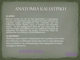 ΠΙΣΩ
Η ΑΡΧΗ
Φαίνεται λοιπόν ότι απ’ τα ζώα ξεκινούσαν οι ανατομικές
γνώσεις των Αιγυπτίων, όπως ακριβώς και στην ελληνική και
ρωμαϊκή εποχή, μεταφέρονται κατ’ αναλογία και στο
ανθρώπινο σώμα. Πρέπει, όμως, οι γνώσεις τού Αιγυπτίου
ιατρού να μην προέρχονταν μόνο απ' την πηγή αυτή. Οι
Αιγύπτιοι είχαν στη διάθεσή τους και ανθρώπινα σώματα για
ταρίχευση, στη διάρκεια της οποίας, εκτελώντας τομές και
αφαιρώντας τα σπλάγχνα, πολλά διδάσκονταν.
ΟΙ ΜΟΥΜΙΕΣ
Πολύτιμες πηγές ιατρικών πληροφοριών είναι οι μούμιες. Στον τρόπο
που τυλίγονται οι επιδεσμικές ταινίες γύρω από το νεκρό, βρίσκουμε
όλες τις μεθόδους της επιδεσμολογίας, όπως εφαρμόζονται ακόμα
και μέχρι το Μεσαίωνα.
ΔΕΥΤΕΡΗ ΣΕΛΙΔΑ
 