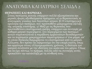 ΘΕΡΑΠΕΙΕΣ ΚΑΙ ΦΑΡΜΑΚΑ
Στους παπύρους αυτούς υπάρχουν πολλά αξιοπρόσεκτα και
μερικές φορές αξιοθαύμαστα πράγματα: α) οι θεραπευτικές κι
ανατομικές γνώσεις των Αιγυπτίων ιατρών. β) Η επιστημονική
ορολογία των παπύρων, που προϋποθέτει μακροχρόνια εξέλιξη
της ιατρικής επιστήμης. γ) Μαζί με τις θεραπείες που
προϋποθέτουν επιστημονική σκέψη, υπάρχουν και συνταγές με
καθαρά μαγικό περιεχόμενο. Στο περιεχόμενο των παπύρων
αυτών συμπυκνώνεται η παράδοση αρχαιοτάτων δεισιδαιμονιών
και τα πορίσματα μακροχρονίων παρατηρήσεων σ’ ένα μίγμα, απ’
το οποίο δύσκολα διαχωρίζεται το επιστημονικό από το μαγικό.
Άλλωστε, δεν πρέπει να λησμονούμε ότι την εποχή εκείνη, όπως
και αργότερα στους ελληνορωμαϊκούς χρόνους, η ιδιότητα τού
γιατρού συνέπιπτε με την ιδιότητα του ιερέα και του μάγου. Όπως
και να έχει πάντως το πράγμα, πολλές από τις συνταγές αυτές
προκαλούν την κατάπληξη με τη σύνθεσή τους.
ΣΕΛΙΔΑ 3
 