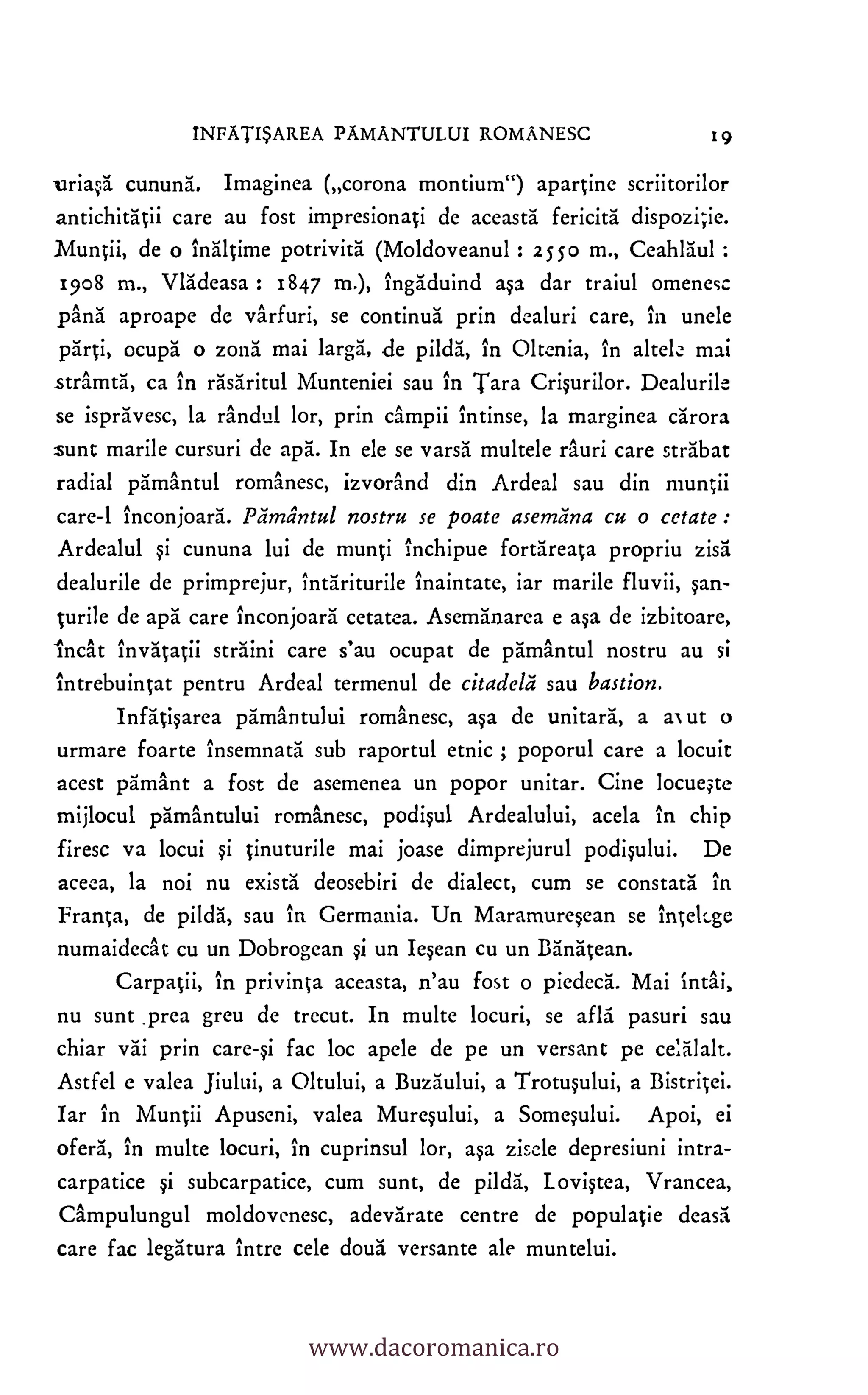 INFATISAREA PAMANTULUI ROMANESC 19
,uriasa cununa. Imaginea (corona montium") apartine scriitorilor
antichitacii care au fost impresionaci de aceasta fericita dispozi;ie.
Muntii, de o inaltime potrivita (Moldoveanul : 2550 m., Ceahlaul
1908 m., Vladeasa : 1847 m.), ingaduind asa dar traiul omenesc
pang aproape de varfuri, se continua prin dealuri care, in uncle
parti, ocupa o zona mai larga, de pilda, in Oltenia, in alto k. mai
stramta, ca in rasaritul Munteniei sau in Tara Crisurilor. Dealurile
se ispravesc, la randul lor, prin campii intinse, la marginea earora
sunt marile cursuri de apa. In ek se varsa multele rauri care strabat
radial pamantul romanesc, izvorand din Ardeal sau din muntii
care-1 inconjoara. Einilintul nostru se poate asemana cu o cetate :
Ardealul cununa lui de munti inchipue fortareata propriu zisa
dealurile de primprejur, intariturile inaintate, iar marile fluvii, san-
turile de apa care inconjoara cetatea. Asemanarea e asa de izbitoare,
Incat invatatii straini care s'au ocupat de pamantul nostru au si
intrebuintat pentru Ardeal termenul de citadelii sau bastion.
Infatisarea pamantului romanesc, asa de unitara, a al ut
urmare foarte insemnata sub raportul etnic ; poporul care a locuit
acest pamant a fost de asemenea un popor unitar. Cine locueste
mijlocul pamantului romanesc, podisul Ardealului, acela in chip
firesc va locui tinuturile mai joase dimprejurul podisului. De
aceca, la not nu exists deosebiri de dialect, cum se constata in
Franca, de pilda, sau in Germania. Un Maramuresean se intekge
numaidecat cu un Dobrogean un Iesean cu un Banatean.
Carpatii, in privinta aceasta, n'au fost o piedeca. Mai intai,
nu sunt .prea greu de trecut. In multe locuri, se and' pasuri sau
chiar vai prin care-si fac loc apele de pe un versant pe
Astfel e valea Jiului, a Oltului, a Buzaului, a Trotusului, a Bistritei.
Iar in Muntii Apuseni, valea Muresului, a Somesului. Apoi, ei
°feral, in multe locuri, in cuprinsul lor, asa zisele depresiuni intra-
carpatice si subcarpatice, cum sunt, de pilda, L ovistea, Vrancea,
Campulungul moldovenesc, adevarate centre de populatie deasa
care fac legatura intre cele doua versante ale muntelui.
si
o
si
si
celalalt.
www.dacoromanica.ro
 