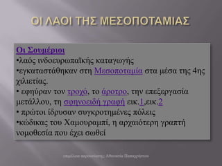 Οι Σοσμέριοι
•ιαόο ηλδνεπξωπαϊθήο θαηαγωγήο
•εγθαηαζηάζεθαλ ζηε Μεζνπνηακία ζηα κέζα ηεο 4εο
ρηιηεηίαο.
• εθεύξαλ ηνλ ηξνρό, ην άξνηξν, ηελ επεμεξγαζία
κεηάιινπ, ηε ζθελνεηδή γξαθή εηθ.1,εηθ.2
• πξώηνη ίδξπζαλ ζπγθξνηεκέλεο πόιεηο
•θώδηθαο ηνπ Χακνπξακπί, ε αξραηόηεξε γξαπηή
λνκνζεζία πνπ έρεη ζωζεί

           επηκέιεηα παξνπζίαζεο: Αζαλαζία Παπαρξήζηνπ
 