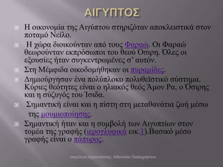    Η νηθνλνκία ηεο Αηγύπηνπ ζηεξηδόηαλ απνθιεηζηηθά ζηνλ
    πνηακό Νείιν.
    Η ρώξα δηνηθνύληαλ από ηνπο Φαξαώ. Οη Φαξαώ
    ζεωξνύληαλ εθπξόζωπνη ηνπ ζενύ Όζηξε. Όιεο νη
    εμνπζίεο ήηαλ ζπγθεληξωκέλεο ζ’ απηόλ.
   ΢ηε Μέκθηδα νηθνδνκήζεθαλ νη ππξακίδεο.
   Γεκηνύξγεζαλ έλα πνιύπινθν πνιπζεϊζηηθό ζύζηεκα.
    Κύξηεο ζεόηεηεο είλαη ν ειηαθόο ζεόο Άκνλ Ρα, ν Όζηξεο
    θαη ε ζύδπγόο ηνπ Ίζηδα.
    ΢εκαληηθή είλαη θαη ε πίζηε ζηε κεηαζαλάηηα δωή κέζω
     ηεο κνπκηνπνίεζεο.
   ΢εκαληηθή ήηαλ θαη ε ζπκβνιή ηωλ Αηγππηίωλ ζηνλ
    ηνκέα ηεο γξαθήο (ηεξνγιπθηθά εηθ.1).Βαζηθό κέζν
    γξαθήο είλαη ν πάππξνο.

                 επηκέιεηα παξνπζίαζεο: Αζαλαζία Παπαρξήζηνπ
 
