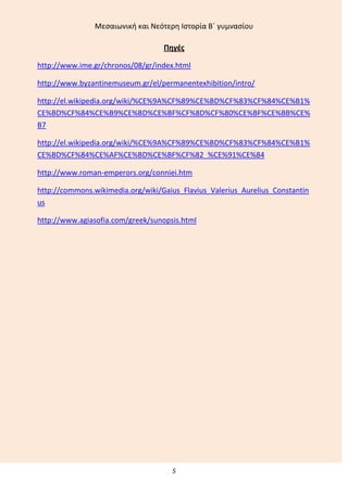 Μεςαιωνικι και Νεότερθ Ιςτορία Β΄ γυμναςίου
5
Πθγζσ
http://www.ime.gr/chronos/08/gr/index.html
http://www.byzantinemuseum.gr/el/permanentexhibition/intro/
http://el.wikipedia.org/wiki/%CE%9A%CF%89%CE%BD%CF%83%CF%84%CE%B1%
CE%BD%CF%84%CE%B9%CE%BD%CE%BF%CF%8D%CF%80%CE%BF%CE%BB%CE%
B7
http://el.wikipedia.org/wiki/%CE%9A%CF%89%CE%BD%CF%83%CF%84%CE%B1%
CE%BD%CF%84%CE%AF%CE%BD%CE%BF%CF%82_%CE%91%CE%84
http://www.roman-emperors.org/conniei.htm
http://commons.wikimedia.org/wiki/Gaius_Flavius_Valerius_Aurelius_Constantin
us
http://www.agiasofia.com/greek/sunopsis.html
 