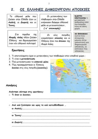 2
Ερωτήσεις
1. Τι αποτελέσματα είχαν οι μετακινήσεις των πληθυσμών στον ελλαδικό χώρο ;
2. Τι είναι η μετανάστευση;
3. Πού μετανάστευσαν τα ελληνικά φύλα;
4. Πώς προσαρμόστηκαν οι Έλληνες
άποικοι στις νέες πατρίδες(αποικίες);
Ασκήσεις
Απάντησε σύντομα στις ερωτήσεις:
o Τι ήταν οι άποικοι;
…………………………………………………………………………………………………………………………………………………
…………………….…………………………………………………………………………………………………………………………
o Από πού ξεκίνησαν και προς τα πού κατευθύνθηκαν …
οι Αιολείς;…………………………………………………………………………………………………………………………….
…………………………………………………………………………………………………………………………………………………
οι Ίωνες:……………………………………………………………………………………………………………………………
……………………………………………………………………………………………………………………………………………..
οι Δωριείς:…………………………………………………………………………………………………………………………
…………………………………………………………………………………………………………………………………………………
Τα ελληνικά φύλα που
ζούσαν στην Ελλάδα ήταν οι
Αιολείς, οι Δωριείς και οι
Ίωνες.
Στα παράλια της
Μικράς Ασίας πλέον ζούσαν
Έλληνες και δημιουργούσαν
έναν νέο ελληνικό πολιτισμό.
Οι νέες πατρίδες
ονομάστηκαν αποικίες και οι
Έλληνες ήταν πια άποικοι της
Μικρά Ασίας.
Οι μετακινήσεις των
πληθυσμών στην Ελλάδα
ανάγκασαν διάφορα ελληνικά
φύλα να μεταναστεύσουν .
( α΄ αποικισμός)
 