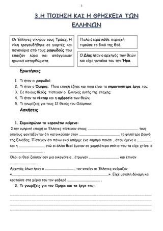 3
Ερωτήσεις
1. Τι ήταν οι ραψωδοί;
2. Τι ήταν ο Όμηρος; Ποια εποχή έζησε και ποια είναι τα σημαντικότερα έργα του;
3. Σε ποιους θεούς πίστευαν οι Έλληνες αυτής της εποχής;
4. Τι ήταν το νέκταρ και η αμβροσία των θεών;
5. Τι γνωρίζεις για τους 12 θεούς του Ολύμπου;
Ασκήσεις
1. Συμπληρώνω το παρακάτω κείμενο:
Στην ομηρική εποχή οι Έλληνες πίστευαν στους ......................................................... τους
οποίους φαντάζονταν ότι κατοικούσαν στον .............................................. το ψηλότερο βουνό
της Ελλάδας. Πίστευαν ότι πάνω εκεί υπήρχε ένα λαμπρό παλάτι , όπου έμενε ο .................
και η ............................, ενώ οι άλλοι θεοί έμεναν σε χαμηλότερα σπίτια που τα είχε χτίσει ο
..................................... .
Όλοι οι θεοί ζούσαν σαν μια οικογένεια , έτρωγαν .................................. και έπιναν
.............................. .
Αρχηγός όλων ήταν ο ................................., τον οποίον οι Έλληνες ονόμαζαν
«.............................................................................................................». Είχε μεγάλη δύναμη και
κρατούσε στα χέρια του τον φοβερό ..................................... .
2. Τι γνωρίζεις για τον Όμηρο και τα έργα του;
……………………………………………………………………………………………………………………………………………………………
……………………………………………………………………………………………………………………………………………………………
……………………………………………………………………………………………………………………………………………………………
……………………………………………………………………………………………………………………………………………………………
Οι Έλληνες νίκησαν τους Τρώες. Η
νίκη τραγουδήθηκε σε γιορτές και
πανηγύρια από τους ραψωδούς που
έπαιζαν λύρα και απάγγελλαν
ηρωικά κατορθώματα.
Παλαιότερα κάθε περιοχή
τιμούσε το δικό της θεό.
Ο Δίας ήταν ο αρχηγός των θεών
και είχε γυναίκα του την Ήρα.
 
