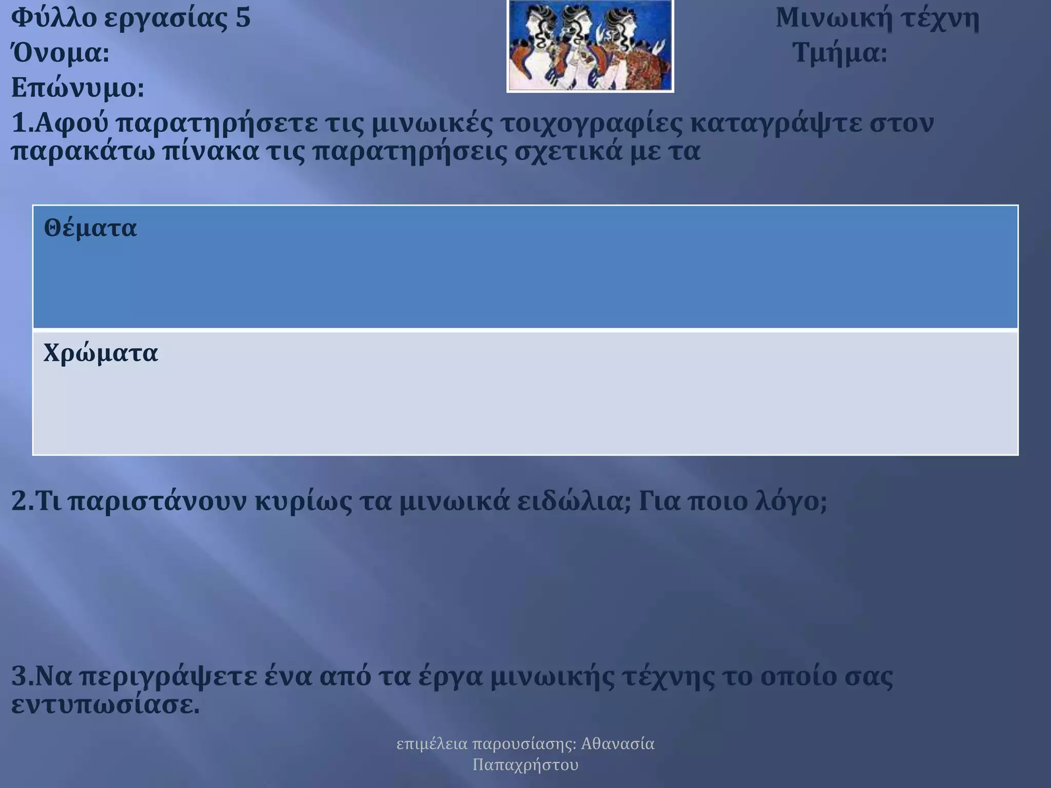 επιμέλεια παρουσίασης: Αθανασία ΠαπαχρήστουΦύλλο εργασίας 5                                              Μινωική τέχνηΌνομα:                                                          Τμήμα:Επώνυμο:1.Αφού παρατηρήσετε τις μινωικές τοιχογραφίες καταγράψτε στον παρακάτω πίνακα τις παρατηρήσεις σχετικά με τα      2.Τι παριστάνουν κυρίως τα μινωικά ειδώλια; Για ποιο λόγο;    3.Να περιγράψετε ένα από τα έργα μινωικής τέχνης το οποίο σας εντυπωσίασε.   