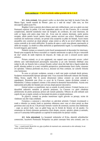 www.cartiaz.ro – Carti si articole online gratuite de la A la Z


           4.1. Arta cretană. Arta greacă veche s-a dezvoltat mai întâi în insula Creta din
Marea Egee, insulă numită de Homer „ţara cu o sută de oraşe” (din care, au fost
descoperite până acum 93).
           Bogăţia Cretei a permis dezvoltarea unei arte strălucitoare, care şi-a găsit cea mai
frumoasă expresie în palate. Cel mai impunător palat era cel din Cnossos, de o extremă
complexitate, datorită numărului mare de încăperi, de coridoare, de curţi interioare, de
scări ce legau cele patru etaje între ele. Avea sute de camere destinate, unele pentru
recepţie, altele pentru locuit, pentru femei, pentru servitori sau sclavi. Plafoanele erau
susţinute de numeroase coloane, iar pereţii erau acoperiţi cu plăci de faianţă. Acest imens
ansamblu este construit pe două planuri: aripa estică se afla la un nivel inferior faţă de
curtea centrală şi de restul edificiului. În partea de apus a curţii erau plasate sanctuarele şi
sălile de recepţie. La răsărit se aflau atelierele şi apartamentele regale. La sud dependinţele,
la nord magazii, apoi teatrul.
           Palatele cretane se remarcă şi prin luxul nemaipomenit al decoraţiei lor interioare.
Pereţii erau acoperiţi de fresce executate cu vopsele amestecate cu apă şi clei pe o tencuială
de stuc9 umed, de unde impresia de mişcare, de viaţă, pe care o creează aceste opere
artistice.
           Pictura cretană, ca şi cea egipteană, era supusă unor convenţii severe: culori
diferite care individualizează personajele masculine şi pe cele feminine (bărbaţii erau
redaţi în alb, iar femeile într-o culoare brună); ochiul văzut din faţă într-o figură redată din
profil, absenţa umbrei şi a unei veritabile perspective; predominanţa liniei curbe, sinuoase
ori spiralate. Tehnica preferată era fresca, desenul era bine conturat, iar culorile folosite
erau luminoase.
           În ceea ce priveşte sculptura, aceasta e mult mai puţin evoluată decât pictura.
Sculptura monumentală lipseşte aproape total. S-au executat îndeosebi statuete din faianţă,
fildeş, bronz, argilă. Dar în aceste dimensiuni reduse cretanii au creat adevărate
capodopere. Renumită este Zeiţa cu şerpi de la Cnossos, marea divinitate cretană a
Pământului. Culmea sculpturii cretane a fost atinsă în domeniul basoreliefului. Acesta este
reprezentat prin plăci de faianţă care serveau drept panouri decorative.
           Geniul cretan s-a manifestat, mai cu seamă, în artele minore. Cretanii lucrau cu o
deosebită măiestrie metalele şi pietrele preţioase. La Cnossos s-a găsit cămăruţa
şlefuitorului de pietre preţioase prinsă sub ruinele palatului. Obiecte de artă rafinată sunt
cupele de aur şi argint, armele cu încrustaţii de pietre şi metale preţioase.
           În gliptică, cretanii au produs numeroase sigilii gravate cu peisaje, scene de
vânătoare sau din viaţa cotidiană.
           Ceramica a cunoscut o dezvoltare cu adevărat artistică. Cretanii inventaseră o
roată a olarului cu turaţie lentă ce permitea obţinerea unor vase ai căror pereţi au doar
grosimea unei coji de ou. Cât priveşte formele vaselor de ceramică, acestea erau îndrăzneţe
– cupe cu picior înalt, vase cu gâtul lung sau în formă de femeie ori de pasăre. Ca
ornamente au folosit elemente geometrice (linii drepte, cercuri, spirale), plante şi animale,
cum ar fi caracatiţe înfricoşătoare ce cuprind în tentaculele lor pereţii vasului.

        4.2. Arta miceniană. La începutul mileniului al II-lea, datorită schimburilor
comerciale, locuitorii Peninsulei Peloponez au putut cunoaşte bine arta cretană, care i-a


9
 Stuc – o pastă moale făcută din var, gips şi pulbere de marmură care, amestecată cu alte substanţe, în aer
uscat, devenea foarte dură.


                                                     13
 