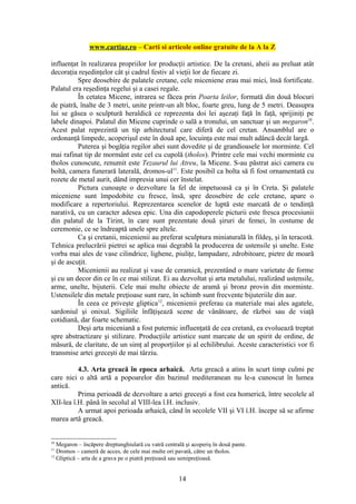 www.cartiaz.ro – Carti si articole online gratuite de la A la Z

influenţat în realizarea propriilor lor producţii artistice. De la cretani, aheii au preluat atât
decoraţia reşedinţelor cât şi cadrul festiv al vieţii lor de fiecare zi.
          Spre deosebire de palatele cretane, cele miceniene erau mai mici, însă fortificate.
Palatul era reşedinţa regelui şi a casei regale.
          În cetatea Micene, intrarea se făcea prin Poarta leilor, formată din două blocuri
de piatră, înalte de 3 metri, unite printr-un alt bloc, foarte greu, lung de 5 metri. Deasupra
lui se găsea o sculptură heraldică ce reprezenta doi lei aşezaţi faţă în faţă, sprijiniţi pe
labele dinapoi. Palatul din Micene cuprinde o sală a tronului, un sanctuar şi un megaron10.
Acest palat reprezintă un tip arhitectural care diferă de cel cretan. Ansamblul are o
ordonanţă limpede, acoperişul este în două ape, locuinţa este mai mult adâncă decât largă.
          Puterea şi bogăţia regilor ahei sunt dovedite şi de grandioasele lor morminte. Cel
mai rafinat tip de mormânt este cel cu cupolă (tholos). Printre cele mai vechi morminte cu
tholos cunoscute, renumit este Tezaurul lui Atreu, la Micene. S-au păstrat aici camera cu
boltă, camera funerară laterală, dromos-ul11. Este posibil ca bolta să fi fost ornamentată cu
rozete de metal aurit, dând impresia unui cer înstelat.
          Pictura cunoaşte o dezvoltare la fel de impetuoasă ca şi în Creta. Şi palatele
miceniene sunt împodobite cu fresce, însă, spre deosebire de cele cretane, apare o
modificare a repertoriului. Reprezentarea scenelor de luptă este marcată de o tendinţă
narativă, cu un caracter adesea epic. Una din capodoperele picturii este fresca procesiunii
din palatul de la Tirint, în care sunt prezentate două şiruri de femei, în costume de
ceremonie, ce se îndreaptă unele spre altele.
          Ca şi cretanii, micenienii au preferat sculptura miniaturală în fildeş, şi în teracotă.
Tehnica prelucrării pietrei se aplica mai degrabă la producerea de ustensile şi unelte. Este
vorba mai ales de vase cilindrice, lighene, piuliţe, lampadare, zdrobitoare, pietre de moară
şi de ascuţit.
          Micenienii au realizat şi vase de ceramică, prezentând o mare varietate de forme
şi cu un decor din ce în ce mai stilizat. Ei au dezvoltat şi arta metalului, realizând ustensile,
arme, unelte, bijuterii. Cele mai multe obiecte de aramă şi bronz provin din morminte.
Ustensilele din metale preţioase sunt rare, în schimb sunt frecvente bijuteriile din aur.
          În ceea ce priveşte gliptica12, micenienii preferau ca materiale mai ales agatele,
sardoniul şi onixul. Sigiliile înfăţişează scene de vânătoare, de război sau de viaţă
cotidiană, dar foarte schematic.
          Deşi arta miceniană a fost puternic influenţată de cea cretană, ea evoluează treptat
spre abstractizare şi stilizare. Producţiile artistice sunt marcate de un spirit de ordine, de
măsură, de claritate, de un simţ al proporţiilor şi al echilibrului. Aceste caracteristici vor fi
transmise artei greceşti de mai târziu.

          4.3. Arta greacă în epoca arhaică. Arta greacă a atins în scurt timp culmi pe
care nici o altă artă a popoarelor din bazinul mediteranean nu le-a cunoscut în lumea
antică.
          Prima perioadă de dezvoltare a artei greceşti a fost cea homerică, între secolele al
XII-lea î.H. până în secolul al VIII-lea î.H. inclusiv.
          A urmat apoi perioada arhaică, când în secolele VII şi VI î.H. începe să se afirme
marea artă greacă.


10
   Megaron – încăpere dreptunghiulară cu vatră centrală şi acoperiş în două pante.
11
   Dromos – cameră de acces, de cele mai multe ori pavată, către un tholos.
12
   Gliptică – arta de a grava pe o piatră preţioasă sau semipreţioasă.


                                                     14
 