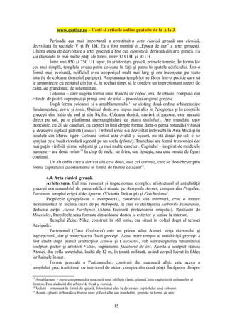 www.cartiaz.ro – Carti si articole online gratuite de la A la Z

          Perioada cea mai importantă a constituit-o arta clasică greacă sau elenică,
dezvoltată în secolele V şi IV î.H. Ea a fost numită şi „Epoca de aur” a artei greceşti.
Ultima etapă de dezvoltare a artei greceşti a fost cea elenistică, derivată din arta greacă. Ea
s-a răspândit în mai multe părţi ale lumii, între 323 î.H. şi 30 î.H.
          Între anii 850 şi 750 î.H. apar, în arhitectura greacă, primele temple. În forma lor
cea mai simplă, templele aveau patru coloane în faţă şi patru în spatele edificiului. Într-o
formă mai evoluată, edificiul avea acoperişul mult mai larg şi era înconjurat pe toate
laturile de coloane (templul peripter). Amplasarea templelor se făcea într-o poziţie care să
le armonizeze cu peisajul din jur şi, în acelaşi timp, să le confere un impresionant aspect de
calm, de grandoare, de solemnitate.
          Coloana – care sugera forma unui trunchi de copac, era, de obicei, compusă din
cilindri de piatră suprapuşi şi prinşi unul de altul – procedeu original grecesc.
          După forma coloanei şi a antablamentului13 se disting două ordine arhitectonice
fundamentale: doric şi ionic. Ordinul doric s-a impus mai ales în Pelopones şi în coloniile
greceşti din Italia de sud şi din Sicilia. Coloana dorică, masivă şi greoaie, este aşezată
direct pe sol, pe o platformă dreptunghiulară de piatră (stilobat). Are trunchiul uşor
tronconic, cu 20 de caneluri, cu capitel în linii drepte format dintr-o pernă rotundă (echină)
şi deasupra o placă pătrată (abacă). Ordinul ionic s-a dezvoltat îndeosebi în Asia Mică şi în
insulele din Marea Egee. Coloana ionică este zveltă şi uşoară, nu stă direct pe sol, ci se
sprijină pe o bază circulară aşezată pe un soclu (plintă). Trunchiul are formă tronconică dar
mai puţin vizibilă şi mai subţiată şi cu mai multe caneluri. Capitelul – inspirat de modelele
iraniene – are două volute14 în chip de melc, iar friza, sau lipseşte, sau este ornată de figuri
continui.
          Un alt ordin care a derivat din cele două, este cel corintic, care se deosebeşte prin
forma capitelului cu ornamente în formă de frunze de acant15.

        4.4. Arta clasică greacă.
        Arhitectura. Cel mai renumit şi impresionant complex arhitectural al antichităţii
greceşti era ansamblul de patru edificii situate pe Acropola Atenei, compus din Propilee,
Partenon, templul zeiţei Nike Apteros (Victoria fără aripi) şi Erechteionul.
        Propileele (propylaion = avanpoartă), construite din marmură, erau o intrare
monumentală în incinta sacră de pe Acropole, în care se desfăşurau serbările Panatenee,
dedicate zeiţei Atena Parthenos (Atena fecioară protectoarea oraşului). Realizate de
Mnesicles, Propileele seau formate din coloane dorice la exterior şi ionice la interior.
          Templul Zeiţei Nike, construit în stil ionic, era situat în colţul drept al terasei
Acropolei.
          Partenonul (Casa Fecioarei) este un prinos adus Atenei, zeiţa războiului şi
înţelepciunii, dar şi protectoarea flotei greceşti. Acest mare templu al antichităţii greceşti a
fost clădit după planul arhitecţilor Ictinos şi Calicrates, sub supravegherea renumitului
sculptor, pictor şi arhitect Fidias, supranumit făcătorul de zei. Acesta a sculptat statuia
Atenei, din cella templului, înaltă de 12 m, în ţinută militară, având corpul lucrat în fildeş
iar hainele în aur.
          Forma generală a Partenonului, construit din marmură albă, este aceea a
templului grec tradiţional cu interiorul de ziduri compus din două părţi. Încăperea dinspre

13
   Antablament – parte componentă a structurii unui edificiu clasic, plasată între capitelurile coloanelor şi
fronton. Este alcătuită din arhitravă, freză şi cornişă.
14
   Volută – ornament în formă de spirală, folosit mai ales la decorarea capitelului unei coloane.
15
   Acant – plantă ierboasă cu frunze mari şi flori albe sau trandafirii, grupate în formă de spic.


                                                       15
 