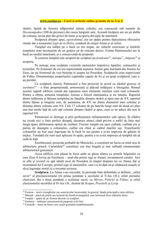 www.cartiaz.ro – Carti si articole online gratuite de la A la Z

răsărit, lipsită de ferestre adăpostind statuia cultului, era cunoscută sub numele de
Hecatompedos (100 de picioare) din cauza lungimii sale. Această încăpere are un şir dublu
de coloane, tavan plat din grinzi de lemn şi acoperiş din ţigle de marmură.
          Încăperea dinspre apus, opistodomul, era un spaţiu pentru depozitarea obiectelor
rituale dar a tezaurului Ligii de la Delos, condusă de oraşul Atena şi al zeilor.
          Templul era înălţat pe o bază cu trei trepte, iar zidurile exterioare şi intrările
templului erau înconjurate de un graţios şir de coloane dorice. Forma Pantenonului are la
bază un modul matematic şi o consecvenţă de proporţii.
          În exterior templul este acoperit de sculpturi pe frontoane16, metope17, timpane18 şi
acoperiş.
          Pe metope erau sculptate victoriile atenienilor împotriva lapiţilor, centaurilor şi
troienilor. Pe frontonul de est era reprezentată naşterea Atenei gata înarmată din fruntea lui
Zeus, iar pe frontonul de vest biruinţa ei asupra lui Poseidon. Sculpturile erau supervizate
de Fidias. Ornamentaţia acoperişului cuprindea capete de lei şi un grup sculptural, care s-
au pierdut.
          Ca sculptură clasică, Partenonul a fost proiectat în acord cu idealul grecesc al
euritmiei19 – o bine proporţionată, armonioasă şi plăcută înfăţişare a întregului. Ritmul
acestui superb edificiu constă din repetarea unor elemente similare cum sunt coloanele.
Pentru a obţine armonia templului, Ictinus a folosit matematica şi nu intuiţia. Raportul
dintre înălţimea şi lăţimea templului pe faţadele dinspre răsărit şi apus este de 4/9, raportul
dintre lăţime şi lungime este, de asemenea, de 4/9, iar dintre diametrul unei coloane şi
distanţa dintre coloane este 9/4. Cele 17 coloane de pe laturile lungi sunt de două ori plus
una mai multe faţă de cele opt coloane dinspre răsărit şi apus, ceea ce ne aduce din nou la
raportul 9/4.
          Partenonul se distinge şi prin perfecţiunea rafinamentelor sale optice. În clădire
nu există nici o linie perfect dreaptă, deoarece atunci când privim o astfel de linie mai
lungă apare deformarea optică de curbare. Fiecare treaptă era uşor curbată, curbată era şi
partea de deasupra a coloanelor, curbat era chiar şi cadrul marilor uşi. Trunchiurile
coloanelor au fost uşor îngroşate de la bază în sus pentru a evita impresia de gâtuire la
mijloc. Totodată ele sunt uşor aplecate în spate, pentru a se evita impresia că templul stă să
cadă în faţă.
          Erechteionul, proiectat probabil de Mnesicles, a constituit un lucru cu totul nou în
arhitectura greacă. Cariatidele20 constituie cea mai bogată şi mai rafinată ornamentaţie
arhitectonică grecească.
          Acest edificiu este plasat în locul unde se găsea stânca cu urmele fulgerului cu
care Zeus îl lovise pe Erechteus – unul din primii regi ai Atenei, inventatorul carului. Aici
se afla şi izvorul cu apă sărată iscat de Poseidon în timpul disputei lui cu Atena, dar şi
mormântul lui Cecrops, primul rege al atenienilor, care i-a învăţat să-şi clădească oraşele şi
să-şi îngroape morţii şi a inventat scrierea.
          Sculptura. La Atena s-au succedat, în perioade bine delimitate şi definite, „stilul
sever” al preclasicismului (în prima jumătate a secolului al V-lea î.H.); stilul primului
clasicism, din a doua jumătate a aceluiaşi secol, cu Myron, Policlet şi Fidias; şi stilul
clasicismului secolului al IV-lea î.H., ilustrat de Scopas, Praxitele şi Lysip.

16
   Fronton – motiv triunghiular sau semicircular încoronând, în general, faţada principală a unui edificiu.
17
   Metopă – placă de piatră sau teracotă de formă rectangulară, care formează friza ordinului doric.
18
   Timpan – spaţiu de pe fronton decorat cu sculpturi.
19
   Euritmie – îmbinare armonioasă de proporţii şi de linii
20
   Cariatide – statui de femei care susţin greutatea antablamentului.


                                                      16
 