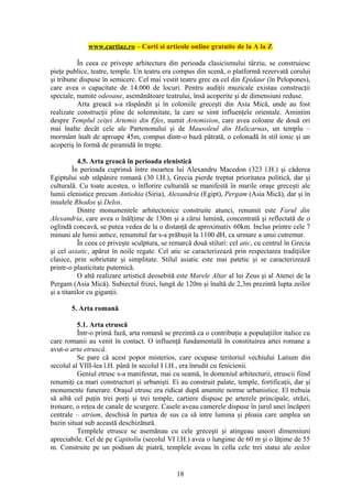 www.cartiaz.ro – Carti si articole online gratuite de la A la Z

          În ceea ce priveşte arhitectura din perioada clasicismului târziu, se construiesc
pieţe publice, teatre, temple. Un teatru era compus din scenă, o platformă rezervată corului
şi tribune dispuse în semicerc. Cel mai vestit teatru grec ea cel din Epidaur (în Pelopones),
care avea o capacitate de 14.000 de locuri. Pentru audiţii muzicale existau construcţii
speciale, numite odeoane, asemănătoare teatrului, însă acoperite şi de dimensiuni reduse.
          Arta greacă s-a răspândit şi în coloniile greceşti din Asia Mică, unde au fost
realizate construcţii pline de solemnitate, la care se simt influenţele orientale. Amintim
despre Templul zeiţei Artemis din Efes, numit Artemision, care avea coloane de două ori
mai înalte decât cele ale Partenonului şi de Mausoleul din Halicarnas, un templu –
mormânt înalt de aproape 45m, compus dintr-o bază pătrată, o colonadă în stil ionic şi un
acoperiş în formă de piramidă în trepte.

           4.5. Arta greacă în perioada elenistică
         În perioada cuprinsă între moartea lui Alexandru Macedon (323 î.H.) şi căderea
Egiptului sub stăpânire romană (30 î.H.), Grecia pierde treptat prioritatea politică, dar şi
culturală. Cu toate acestea, o înflorire culturală se manifestă în marile oraşe greceşti ale
lumii elenistice precum Antiohia (Siria), Alexandria (Egipt), Pergam (Asia Mică), dar şi în
insulele Rhodos şi Delos.
           Dintre monumentele arhitectonice construite atunci, renumit este Farul din
Alexandria, care avea o înălţime de 130m şi a cărui lumină, concentrată şi reflectată de o
oglindă concavă, se putea vedea de la o distanţă de aproximativ 60km. Inclus printre cele 7
minuni ale lumii antice, renumitul far s-a prăbuşit la 1100 dH, ca urmare a unui cutremur.
           În ceea ce priveşte sculptura, se remarcă două stiluri: cel atic, cu centrul în Grecia
şi cel asiatic, apărut în noile regate. Cel atic se caracterizează prin respectarea tradiţiilor
clasice, prin sobrietate şi simplitate. Stilul asiatic este mai patetic şi se caracterizează
printr-o plasticitate puternică.
           O altă realizare artistică deosebită este Marele Altar al lui Zeus şi al Atenei de la
Pergam (Asia Mică). Subiectul frizei, lungă de 120m şi înaltă de 2,3m prezintă lupta zeilor
şi a titanilor cu giganţii.

       5. Arta romană

          5.1. Arta etruscă
          Într-o primă fază, arta romană se prezintă ca o contribuţie a populaţiilor italice cu
care romanii au venit în contact. O influenţă fundamentală în constituirea artei romane a
avut-o arta etruscă.
          Se pare că acest popor misterios, care ocupase teritoriul vechiului Latium din
secolul al VIII-lea î.H. până în secolul I î.H., era înrudit cu fenicienii.
          Geniul etrusc s-a manifestat, mai cu seamă, în domeniul arhitecturii, etruscii fiind
renumiţi ca mari constructori şi urbanişti. Ei au construit palate, temple, fortificaţii, dar şi
monumente funerare. Oraşul etrusc era ridicat după anumite norme urbanistice. El trebuia
să aibă cel puţin trei porţi şi trei temple, cartiere dispuse pe arterele principale, străzi,
trotuare, o reţea de canale de scurgere. Casele aveau camerele dispuse în jurul unei încăperi
centrale – atrium, deschisă în partea de sus ca să intre lumina şi ploaia care umplea un
bazin situat sub această deschizătură.
          Templele etrusce se asemănau cu cele greceşti şi atingeau uneori dimensiuni
apreciabile. Cel de pe Capitoliu (secolul VI î.H.) avea o lungime de 60 m şi o lăţime de 55
m. Construite pe un podium de piatră, templele aveau în cella cele trei statui ale zeilor


                                               18
 