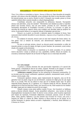 www.cartiaz.ro – Carti si articole online gratuite de la A la Z

Tinia, Uni şi Minerva (asimilaţi cu Jupiter, Junona şi Minerva). Spre deosebire de templele
greceşti, cele etrusce erau din cărămidă, aveau coloanele din lemn şi erau decorate cu plăci
de teracotă pictate sau cu motive florale în relief. Coloanele erau scunde, groase şi aveau
capitelul alcătuit dintr-o pernă rotundă şi o abacă dreptunghiulară.
          Contribuţia etruscilor este remarcabilă în arhitectura funerară. Necropolele
etrusce sunt adevărate „oraşe ale morţilor”. Mormintele sunt rânduite pe străzi şi reproduc
planul unei locuinţe etrusce, căci ele erau numite „locuinţe de veci”. Renumite sunt
mormintele descoperite în localităţile Cerveteri şi Orvieto. La Cerveteri s-a găsit un
sarcofag din teracotă pe capacul căruia sunt sculptaţi soţii decedaţi stând pe propriul lor
sicriu, cu picioarele întinse şi cu trupurile ridicate şi îndreptate spre privitor.
          Etruscii, ca şi grecii, au dovedit o măiestrie aparte în sculptura în bronz. Sunt
cunoscute două realizări deosebite în acest domeniu:, Lupoaica de pe Capitoliu şi Himera
din Arezzo.
          În sculptura în teracotă, etruscii sunt cei mai mari maeştri din lumea antică. Au
fost găsite vase şi statuete de teracotă, care demonstrează stăpânirea unei tehnici
desăvârşite.
          În ceea ce priveşte pictura, etruscii au decorat pereţii mormintelor cu plăci de
teracotă, pictate cu scene de ospeţe, de lupte şi jocuri funerare, de ceremonii, scene erotice
rituale, de ocupaţii şi divertismente.
          Gustul artistic al etruscilor s-a manifestat şi în artele secundare. Ei au realizat
motive decorative variate şi rafinate pe vase, candelabre, mobilă, obiecte de toaletă. Au
executat şi numeroase bijuterii de aur lucrate în filigran sau cu o decoraţie deosebită.




           5.2. Arta romană
           A preluat şi diferite elemente din arta provinciilor imperiului şi în special din
lumea greacă, contopindu-le într-un tot unitar, original. Perioada sa de apogeu s-a situat
spre sfârşitul secolului I î.H., în timpul imperiului lui Augustus şi al Antoninilor.
           Arhitectura romană. Romanii au fost neîntrecuţi în domeniul construcţiilor. Ei
au inventat arcul de triumf, amfiteatrul, apeductul, podurile, monumentul numit „trofeu”,
coloana votivă ornată, villa.
           Faimoasele apeducte romane, opere impresionante de inginerie, erau un fel de
jgheaburi mari de piatră, lungi de zeci de kilometri, susţinute de stâlpi groşi de zid, legaţi
între ei cu arcade. Prin ele era adusă în oraşe apa de la distanţe foarte mari. În epoca
imperială Roma dispunea de 13 apeducte, cu o lungime totală de 430 km. Renumit este
apeductul de la Pont du Gard din Franţa, care traversa un râu, fiind susţinut de trei rânduri
de stâlpi, legaţi prin trei rânduri de arcuri (în trei etape).
           Oraşele romane aveau pieţe publice numite Forum. Aici locuitorii se întâlneau
pentru a discuta treburile obşteşti. Aceste ansambluri urbanistice erau incinte de formă
dreptunghiulară, înconjurate de ziduri. În interior aveau coloane, unite în partea superioară
prin lespezi de marmură. Forumurile adăposteau construcţii, precum: arcuri de triumf,
altare, statui, bazilici, biblioteci. Cel mai renumit este Forumul lui Traian, care avea o
lungime de 280m şi o lăţime de 200m. Intrarea se făcea printr-un arc de triumf, iar în
incinta forumului se găseau statuia ecvestră a împăratului, o bazilică, două biblioteci şi
Columna lui Traian.


                                             19
 