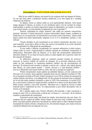 www.cartiaz.ro – Carti si articole online gratuite de la A la Z

         Deşi îşi are sediul în Spania, arta maură îşi are originea mult mai departe în Orient.
Ca cea mai mare parte a producţiei artistice medievale, şi ea este legată de o credinţă
religioasă: de islamism.
           În Spania, istoria şi cultura arabă au avut particularităţi distincte. Arta maură
atinge apogeul în Spania, nu pentru că aici năvăliseră câteva mii de seminţii de religie
mahomedană, ci pentru că acestea impuseseră religia lor băştinaşilor, iar aceştia o serveau
şi pe terenul artistic, cu toate darurile excepţionale pe care le posedau”24.
           Puternic influenţată de religia islamică, arta arabă are anumite caracteristici
generale. Deoarece Coranul prescrisese evitarea reprezentării figurii umane, sculptura în
ronde-bosse nu era practicată, iar basorelieful avea numai motive decorative. Atunci când
figura umană este totuşi reprezentată, imaginea ei nu va fi o interpretare realistă, ci una
stilizată.
           Temele abordate în arta musulmană au un caracter ornamental, decorativ şi nu
unul naturalist. Acest fapt a făcut ca între arta sacră şi cea profană să nu existe deosebiri
nete, manifestările lor fiind destul de asemănătoare.
           În arta arabă o înflorire excepţională vor cunoaşte arhitectura şi artele minore.
Artiştii arabi au creat o impresionantă şi rafinată varietate de combinaţii ornamentale şi
arhitectonice. Decoratori plini de fantezie, ei au făcut din monumentele arhitectonice
adevărate bijuterii. Ei au reuşit să lucreze piatra cu atâta migală, dar şi precizie, încât să-i
dea aspectul de broderie.
           În arhitectura religioasă, arabii au construit moschei însoţite de minarete,
mausolee şi mederse (clădiri ale şcolilor de teologie). În ce priveşte arhitectura civilă,
arabii au fost neîntrecuţi în construcţia palatelor califilor sau ale guvernatorilor de
provincii. În interiorul unei moschei se găseşte o nişă în zid – mihrab, care indică direcţia
spre Mecca, un scaun pentru predici – minbar, precum şi o lojă destinată califilor –
macsura. Minaretele sunt turnuri înalte şi zvelte, din care se anunţă ora rugăciunii.
           Printre monumentele maure apărute pe pământul Spaniei, cel mai cunoscut este
Moscheea din Cordoba, fosta capitală a regatului maur de aici (sfârşitul secolului al VIII-
lea şi începutul secolului al IX-lea). Iniţial, moscheea a avut 120 de coloane de marmură de
culoare închisă, mai târziu i s-au adăugat încă 145 de coloane de marmură roşie şi albastră,
iar în cele din urmă, numărul coloanelor a ajuns la 1029. Prin construirea, în secolul XVI-
lea, a unei biserici creştine în corpul moscheii, numărul lor a rămas azi de aproximativ 800.
Rolul acestor coloane e mai mult decorativ. Moscheea are o cupolă pe nervuri şi bolta
realizată dintr-o împletitură de arce. Ea impresionează şi prin fastul decoraţiilor sale în
mozaic şi în marmură.
           De o măreţie aparte este, Palatul Alhambra din Granada, a cărui construcţie a
început în anul 1231 şi a durat peste o sută de ani. (el-hamara = „cea roşie”, de la culoarea
roşiatică a materialului de construcţie).
           Exteriorul acestui palat este destul de simplu, însă interiorul său este feeric. Se
compune din trei corpuri de clădiri, fiecare dispus în jurul unei curţi. Celebră este Curtea
leilor, una dintre perlele arhitecturii musulmane în centrul căreia se află o fântână arteziană
înconjurată de statuile stilizate a doisprezece lei, din marmură neagră, care susţin un havuz
rotund din alabastru din acre ţâşneşte un izvor.




24
     C. Oprescu, Manual de istoria artei. Evul Mediu, Editura Meridiane, Bucureşti, 1985, p. 182


                                                       24
 