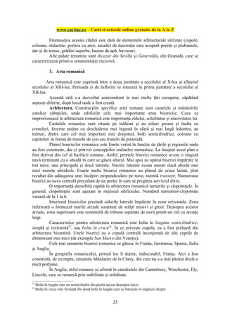 www.cartiaz.ro – Carti si articole online gratuite de la A la Z

          Frumuseţea acestei clădiri este dată de elementele arhitecturale utilizate (cupole,
coloane, stalactite, portice cu arce, arcade) de decoraţia care acoperă pereţii şi plafoanele,
dar şi de terase, grădini superbe, bazine de apă, havuzuri.
          Alte palate renumite sunt Alcazar din Sevilla şi Generalifa, din Granada, care se
caracterizează printr-o ornamentaţie excesivă.

              3. Arta romanică

        Arta romanică este cuprinsă între a doua jumătate a secolului al X-lea şi sfârşitul
secolului al XIII-lea. Perioada ei de înflorire se situează în prima jumătate a secolului al
XII-lea.
          Această artă s-a dezvoltat concomitent în mai multe ţări europene, căpătând
aspecte diferite, după locul unde a fost creată.
          Arhitectura. Construcţiile specifice artei romane sunt castelele şi mănăstirile
catolice (abaţiile), unde edificiile cele mai importante erau bisericile. Ceea ce
impresionează în arhitectura romanică este importanţa zidului, soliditatea şi masivitatea lui.
          Castelele romanice sunt situate pe înălţimi şi au ziduri groase şi înalte cu
creneluri, ferestre puţine cu deschiderea mai îngustă în afară şi mai largă înăuntru, au
turnuri, dintre care cel mai important este donjonul, bolţi semicilindrice, coloane cu
capiteluri în formă de trunchi de con sau trunchi de piramidă.
          Planul bisericilor romanice este foarte variat în funcţie de ţările şi regiunile unde
au fost construite, dar şi potrivit concepţiilor ordinelor monastice. La început acest plan a
fost derivat din cel al bazilicii romane. Astfel, primele biserici romanice aveau o singură
navă terminată cu o absidă în care se găsea altarul. Mai apoi au apărut biserici împărţite în
trei nave, una principală şi două laterale. Navele laterale aveau uneori două abside mai
mici numite absidiole. Foarte multe biserici romanice au planul de cruce latină, plan
rezultat din adăugarea unei încăperi perpendiculare pe nave, numită transept. Numeroase
biserici au nava centrală precedată de un portic în care se pregătea serviciul divin.
          O importanţă deosebită capătă în arhitectura romanică turnurile şi clopotniţele. În
general, clopotniţele sunt aşezate în mijlocul edificiului. Numărul turnurilor-clopotniţe
variază de la 1 la 6.
          Interiorul bisericilor prezintă zidurile laterale împărţite în zone orizontale. Zona
inferioară o formează marile arcade susţinute de stâlpi masivi şi greoi. Deasupra acestor
arcade, zona superioară este construită de tribune separate de navă printr-un zid cu arcade
largi.
          Caracteristice pentru arhitectura romanică este bolta în leagăne semicilindrice,
simplă şi rezistentă25, sau bolta în cruce26. În ce priveşte cupola, ea a fost preluată din
arhitectura bizantină. Unele biserici au o cupolă centrală înconjurată de alte cupole de
dimensiuni mai mici (de exemplu San Marco din Veneţia).
          Cele mai renumite biserici romanice se găsesc în Franţa, Germania, Spania, Italia
şi Anglia.
          În geografia romanicului, primul loc îl deţine, indiscutabil, Franţa. Aici a fost
construită, de exemplu, renumita Mănăstire de la Cluny, din care nu s-a mai păstrat decât o
mică porţiune.
          În Anglia, stilul romanic se afirmă în catedralele din Canterbury, Winchester, Ely,
Lincoln, care se remarcă prin stabilitate şi soliditate.
25
     Bolta în leagăn este un semicilindru din piatră aşezat deasupra navei
26
     Bolta în cruce este formată din două bolţi în leagăn care se întretaie în unghiuri drepte.


                                                          25
 