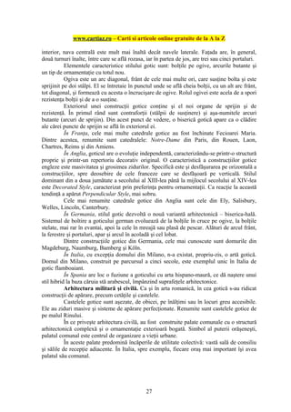 www.cartiaz.ro – Carti si articole online gratuite de la A la Z

interior, nava centrală este mult mai înaltă decât navele laterale. Faţada are, în general,
două turnuri înalte, între care se află rozasa, iar în partea de jos, are trei sau cinci portaluri.
           Elementele caracteristice stilului gotic sunt: bolţile pe ogive, arcurile butante şi
un tip de ornamentaţie cu totul nou.
           Ogiva este un arc diagonal, frânt de cele mai multe ori, care susţine bolta şi este
sprijinit pe doi stâlpi. El se întretaie în punctul unde se află cheia bolţii, cu un alt arc frânt,
tot diagonal, şi formează cu acesta o încrucişare de ogive. Rolul ogivei este acela de a spori
rezistenţa bolţii şi de a o susţine.
           Exteriorul unei construcţii gotice conţine şi el noi organe de sprijin şi de
rezistenţă. În primul rând sunt contraforţii (stâlpii de susţinere) şi aşa-numitele arcuri
butante (arcuri de sprijin). Din acest punct de vedere, o biserică gotică apare ca o clădire
ale cărei puncte de sprijin se află în exteriorul ei.
           În Franţa, cele mai multe catedrale gotice au fost închinate Fecioarei Maria.
Dintre acestea, renumite sunt catedralele: Notre-Dame din Paris, din Rouen, Laon,
Chartres, Reims şi din Amiens.
           În Anglia, goticul are o evoluţie independentă, caracterizându-se printr-o structură
proprie şi printr-un repertoriu decorativ original. O caracteristică a construcţiilor gotice
engleze este masivitatea şi grosimea zidurilor. Specifică este şi desfăşurarea pe orizontală a
construcţiilor, spre deosebire de cele franceze care se desfăşoară pe verticală. Stilul
dominant din a doua jumătate a secolului al XIII-lea până la mijlocul secolului al XIV-lea
este Decorated Style, caracterizat prin preferinţa pentru ornamentaţii. Ca reacţie la această
tendinţă a apărut Perpendicular Style, mai sobru.
           Cele mai renumite catedrale gotice din Anglia sunt cele din Ely, Salisbury,
Welles, Lincoln, Canterbury.
           În Germania, stilul gotic dezvoltă o nouă variantă arhitectonică – biserica-hală.
Sistemul de boltire a goticului german evoluează de la bolţile în cruce pe ogive, la bolţile
stelate, mai rar în evantai, apoi la cele în mreajă sau plasă de pescar. Alături de arcul frânt,
la ferestre şi portaluri, apar şi arcul în acoladă şi cel lobat.
           Dintre construcţiile gotice din Germania, cele mai cunoscute sunt domurile din
Magdeburg, Naumburg, Bamberg şi Köln.
           În Italia, cu excepţia domului din Milano, n-a existat, propriu-zis, o artă gotică.
Domul din Milano, construit pe parcursul a cinci secole, este exemplul unic în Italia de
gotic flamboaiant.
           În Spania are loc o fuziune a goticului cu arta hispano-maură, ce dă naştere unui
stil hibrid la baza căruia stă arabescul, împânzind suprafeţele arhitectonice.
           Arhitectura militară şi civilă. Ca şi în arta romanică, în cea gotică s-au ridicat
construcţii de apărare, precum cetăţile şi castelele.
           Castelele gotice sunt aşezate, de obicei, pe înălţimi sau în locuri greu accesibile.
Ele au ziduri masive şi sisteme de apărare perfecţionate. Renumite sunt castelele gotice de
pe malul Rinului.
           În ce priveşte arhitectura civilă, au fost construite palate comunale cu o structură
arhitectonică complexă şi o ornamentaţie exterioară bogată. Simbol al puterii orăşeneşti,
palatul comunal este centrul de organizare a vieţii urbane.
           În aceste palate predomină încăperile de utilitate colectivă: vastă sală de consiliu
şi sălile de recepţie adiacente. În Italia, spre exemplu, fiecare oraş mai important îşi avea
palatul său comunal.




                                                27
 