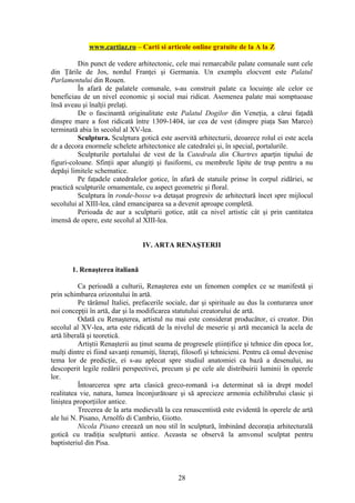www.cartiaz.ro – Carti si articole online gratuite de la A la Z

          Din punct de vedere arhitectonic, cele mai remarcabile palate comunale sunt cele
din Ţările de Jos, nordul Franţei şi Germania. Un exemplu elocvent este Palatul
Parlamentului din Rouen.
          În afară de palatele comunale, s-au construit palate ca locuinţe ale celor ce
beneficiau de un nivel economic şi social mai ridicat. Asemenea palate mai somptuoase
însă aveau şi înalţii prelaţi.
          De o fascinantă originalitate este Palatul Dogilor din Veneţia, a cărui faţadă
dinspre mare a fost ridicată între 1309-1404, iar cea de vest (dinspre piaţa San Marco)
terminată abia în secolul al XV-lea.
          Sculptura. Sculptura gotică este aservită arhitecturii, deoarece rolul ei este acela
de a decora enormele schelete arhitectonice ale catedralei şi, în special, portalurile.
          Sculpturile portalului de vest de la Catedrala din Chartres aparţin tipului de
figuri-coloane. Sfinţii apar alungiţi şi fusiformi, cu membrele lipite de trup pentru a nu
depăşi limitele schematice.
          Pe faţadele catedralelor gotice, în afară de statuile prinse în corpul zidăriei, se
practică sculpturile ornamentale, cu aspect geometric şi floral.
          Sculptura în ronde-bosse s-a detaşat progresiv de arhitectură încet spre mijlocul
secolului al XIII-lea, când emanciparea sa a devenit aproape completă.
          Perioada de aur a sculpturii gotice, atât ca nivel artistic cât şi prin cantitatea
imensă de opere, este secolul al XIII-lea.


                                  IV. ARTA RENAŞTERII


       1. Renaşterea italiană

          Ca perioadă a culturii, Renaşterea este un fenomen complex ce se manifestă şi
prin schimbarea orizontului în artă.
          Pe tărâmul Italiei, prefacerile sociale, dar şi spirituale au dus la conturarea unor
noi concepţii în artă, dar şi la modificarea statutului creatorului de artă.
          Odată cu Renaşterea, artistul nu mai este considerat producător, ci creator. Din
secolul al XV-lea, arta este ridicată de la nivelul de meserie şi artă mecanică la acela de
artă liberală şi teoretică.
          Artiştii Renaşterii au ţinut seama de progresele ştiinţifice şi tehnice din epoca lor,
mulţi dintre ei fiind savanţi renumiţi, literaţi, filosofi şi tehnicieni. Pentru că omul devenise
tema lor de predicţie, ei s-au aplecat spre studiul anatomiei ca bază a desenului, au
descoperit legile redării perspectivei, precum şi pe cele ale distribuirii luminii în operele
lor.
          Întoarcerea spre arta clasică greco-romană i-a determinat să ia drept model
realitatea vie, natura, lumea înconjurătoare şi să aprecieze armonia echilibrului clasic şi
liniştea proporţiilor antice.
          Trecerea de la arta medievală la cea renascentistă este evidentă în operele de artă
ale lui N. Pisano, Arnolfo di Cambrio, Giotto.
          Nicola Pisano creează un nou stil în sculptură, îmbinând decoraţia arhitecturală
gotică cu tradiţia sculpturii antice. Aceasta se observă la amvonul sculptat pentru
baptisteriul din Pisa.



                                               28
 