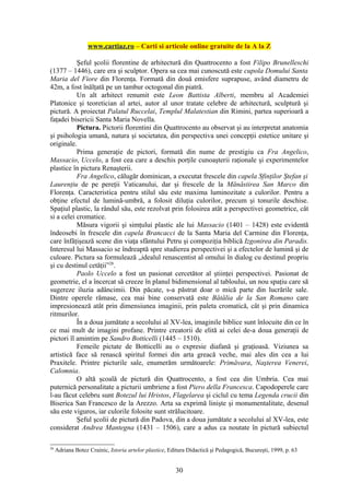 www.cartiaz.ro – Carti si articole online gratuite de la A la Z

           Şeful şcolii florentine de arhitectură din Quattrocento a fost Filipo Brunelleschi
(1377 – 1446), care era şi sculptor. Opera sa cea mai cunoscută este cupola Domului Santa
Maria del Fiore din Florenţa. Formată din două emisfere suprapuse, având diametru de
42m, a fost înălţată pe un tambur octogonal din piatră.
           Un alt arhitect renumit este Leon Battista Alberti, membru al Academiei
Platonice şi teoretician al artei, autor al unor tratate celebre de arhitectură, sculptură şi
pictură. A proiectat Palatul Ruccelai, Templul Malatestian din Rimini, partea superioară a
faţadei bisericii Santa Maria Novella.
           Pictura. Pictorii florentini din Quattrocento au observat şi au interpretat anatomia
şi psihologia umană, natura şi societatea, din perspectiva unei concepţii estetice unitare şi
originale.
           Prima generaţie de pictori, formată din nume de prestigiu ca Fra Angelico,
Massacio, Uccelo, a fost cea care a deschis porţile cunoaşterii raţionale şi experimentelor
plastice în pictura Renaşterii.
           Fra Angelico, călugăr dominican, a executat frescele din capela Sfinţilor Ştefan şi
Laurenţiu de pe pereţii Vaticanului, dar şi frescele de la Mănăstirea San Marco din
Florenţa. Caracteristica pentru stilul său este maxima luminozitate a culorilor. Pentru a
obţine efectul de lumină-umbră, a folosit diluţia culorilor, precum şi tonurile deschise.
Spaţiul plastic, la rândul său, este rezolvat prin folosirea atât a perspectivei geometrice, cât
si a celei cromatice.
           Măsura vigorii şi simţului plastic ale lui Massacio (1401 – 1428) este evidentă
îndeosebi în frescele din capela Brancacci de la Santa Maria del Carmine din Florenţa,
care înfăţişează scene din viaţa sfântului Petru şi compoziţia biblică Izgonirea din Paradis.
Interesul lui Massacio se îndreaptă spre studierea perspectivei şi a efectelor de lumină şi de
culoare. Pictura sa formulează „idealul renascentist al omului în dialog cu destinul propriu
şi cu destinul cetăţii”28.
           Paolo Uccelo a fost un pasionat cercetător al ştiinţei perspectivei. Pasionat de
geometrie, el a încercat să creeze în planul bidimensional al tabloului, un nou spaţiu care să
sugereze iluzia adâncimii. Din păcate, s-a păstrat doar o mică parte din lucrările sale.
Dintre operele rămase, cea mai bine conservată este Bătălia de la San Romano care
impresionează atât prin dimensiunea imaginii, prin paleta cromatică, cât şi prin dinamica
ritmurilor.
           În a doua jumătate a secolului al XV-lea, imaginile biblice sunt înlocuite din ce în
ce mai mult de imagini profane. Printre creatorii de elită ai celei de-a doua generaţii de
pictori îl amintim pe Sandro Botticelli (1445 – 1510).
           Femeile pictate de Botticelli au o expresie diafană şi graţioasă. Viziunea sa
artistică face să renască spiritul formei din arta greacă veche, mai ales din cea a lui
Praxitele. Printre picturile sale, enumerăm următoarele: Primăvara, Naşterea Venerei,
Calomnia.
           O altă şcoală de pictură din Quattrocento, a fost cea din Umbria. Cea mai
puternică personalitate a picturii umbriene a fost Piero della Francesca. Capodoperele care
l-au făcut celebru sunt Botezul lui Hristos, Flagelarea şi ciclul cu tema Legenda crucii din
Biserica San Francesco de la Arezzo. Arta sa exprimă linişte şi monumentalitate, desenul
său este viguros, iar culorile folosite sunt strălucitoare.
           Şeful şcolii de pictură din Padova, din a doua jumătate a secolului al XV-lea, este
considerat Andrea Mantegna (1431 – 1506), care a adus ca noutate în pictură subiectul

28
     Adriana Botez Crainic, Istoria artelor plastice, Editura Didactică şi Pedagogică, Bucureşti, 1999, p. 63


                                                        30
 
