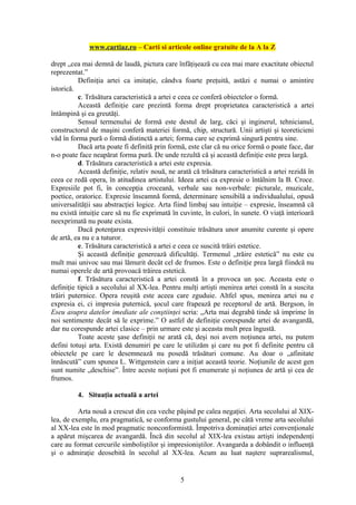 www.cartiaz.ro – Carti si articole online gratuite de la A la Z

drept „cea mai demnă de laudă, pictura care înfăţişează cu cea mai mare exactitate obiectul
reprezentat.”
          Definiţia artei ca imitaţie, cândva foarte preţuită, astăzi e numai o amintire
istorică.
          c. Trăsătura caracteristică a artei e ceea ce conferă obiectelor o formă.
          Această definiţie care prezintă forma drept proprietatea caracteristică a artei
întâmpină şi ea greutăţi.
          Sensul termenului de formă este destul de larg, căci şi inginerul, tehnicianul,
constructorul de maşini conferă materiei formă, chip, structură. Unii artişti şi teoreticieni
văd în forma pură o formă distinctă a artei; forma care se exprimă singură pentru sine.
          Dacă arta poate fi definită prin formă, este clar că nu orice formă o poate face, dar
n-o poate face neapărat forma pură. De unde rezultă că şi această definiţie este prea largă.
          d. Trăsătura caracteristică a artei este expresia.
          Această definiţie, relativ nouă, ne arată că trăsătura caracteristică a artei rezidă în
ceea ce redă opera, în atitudinea artistului. Ideea artei ca expresie o întâlnim la B. Croce.
Expresiile pot fi, în concepţia croceană, verbale sau non-verbale: picturale, muzicale,
poetice, oratorice. Expresie înseamnă formă, determinare sensibilă a individualului, opusă
universalităţii sau abstracţiei logice. Arta fiind limbaj sau intuiţie – expresie, înseamnă că
nu există intuiţie care să nu fie exprimată în cuvinte, în culori, în sunete. O viaţă interioară
neexprimată nu poate exista.
          Dacă potenţarea expresivităţii constituie trăsătura unor anumite curente şi opere
de artă, ea nu e a tuturor.
          e. Trăsătura caracteristică a artei e ceea ce suscită trăiri estetice.
          Şi această definiţie generează dificultăţi. Termenul „trăire estetică” nu este cu
mult mai univoc sau mai lămurit decât cel de frumos. Este o definiţie prea largă fiindcă nu
numai operele de artă provoacă trăirea estetică.
          f. Trăsătura caracteristică a artei constă în a provoca un şoc. Aceasta este o
definiţie tipică a secolului al XX-lea. Pentru mulţi artişti menirea artei constă în a suscita
trăiri puternice. Opera reuşită este aceea care zguduie. Altfel spus, menirea artei nu e
expresia ei, ci impresia puternică, şocul care frapează pe receptorul de artă. Bergson, în
Eseu asupra datelor imediate ale conştiinţei scria: „Arta mai degrabă tinde să imprime în
noi sentimente decât să le exprime.” O astfel de definiţie corespunde artei de avangardă,
dar nu corespunde artei clasice – prin urmare este şi aceasta mult prea îngustă.
          Toate aceste şase definiţii ne arată că, deşi noi avem noţiunea artei, nu putem
defini totuşi arta. Există denumiri pe care le utilizăm şi care nu pot fi definite pentru că
obiectele pe care le desemnează nu posedă trăsături comune. Au doar o „afinitate
înnăscută” cum spunea L. Wittgenstein care a iniţiat această teorie. Noţiunile de acest gen
sunt numite „deschise”. Între aceste noţiuni pot fi enumerate şi noţiunea de artă şi cea de
frumos.

         4. Situaţia actuală a artei

          Arta nouă a crescut din cea veche păşind pe calea negaţiei. Arta secolului al XIX-
lea, de exemplu, era pragmatică, se conforma gustului general, pe câtă vreme arta secolului
al XX-lea este în mod pragmatic nonconformistă. Împotriva dominaţiei artei convenţionale
a apărut mişcarea de avangardă. Încă din secolul al XIX-lea existau artişti independenţi
care au format cercurile simboliştilor şi impresioniştilor. Avangarda a dobândit o influenţă
şi o admiraţie deosebită în secolul al XX-lea. Acum au luat naştere suprarealismul,


                                               5
 