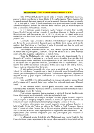 www.cartiaz.ro – Carti si articole online gratuite de la A la Z

           Între 1500 şi 1506, Leonardo se află iarăşi la Florenţa unde pictează Fecioara,
pruncul şi Sfânta Ana (Luvru) şi fresca Bătălia de la Anghiari pentru Palazzo Vecchio. Tot
în această perioadă, Leonardo începe să lucreze la portretul Gioconda (Luvru), terminat în
1507 şi luat apoi în Franţa. În jurul acestei opere s-au ţesut numeroase legende datorită
zâmbetului enigmatic, provenit din contrastul dintre caracterul gurii, cu buzele schiţând un
surâs şi seriozitatea pătrunzătoare a ochilor.
           În 1515 Leonardo acceptă propunerea regelui Francisc I al Franţei, de a-l însoţi în
Franţa. Regele îl preţuia mult pe Leonardo, îi cumpărare Gioconda şi-i dăruise un castel
lângă Amboaise, unde Leonardo s-a stins în 1519. În cei patru ani cât a locuit aici a pictat
compoziţia Ioan Botezătorul tânăr şi tabloul care se găseşte la Luvru - Fecioara, pruncul
şi Sfânta Ana.
           La sfârşitul vieţii, Leonardo ne-a lăsat un portret al său care se găseşte la Muzeul
din Torino. În acest autoportret, Leonardo pare mai bătrân decât trebuie să fi fost în
realitate, dată fiind vârsta sa. Părul lung şi barba îi înconjură toată faţa, iar ochii, sub
sprâncenele stufoase, sunt pătrunzători şi trişti.
           Michelangelo Buonarroti (1475-1564). Poet, arhitect şi pictor, Michelangelo este
în primul rând un geniu plastic, sculptural. Trăieşte 88 de ani şi lasă o urmă puternică
asupra artei. Prin el, centrul vieţii artistice se mută la Roma.
           Opera lui Michelangelo este vastă, variată şi mai ales impresionantă. Ca şi
Donatello şi Verrochio, îl sculptează şi el pe David. Iar spre deosebire de aceştia, David al
lui Michelangelo nu este înfăţişat ca un învingător ţinând de păr capul tăiat al lui Goliat, ci
ca un luptător care îşi apreciază adversarul, gândindu-se cum să-l îngenuncheze. David,
realizat dintr-un bloc de marmură cu înălţimea de 5m, are un trup de atlet tânăr şi frumos,
viguros şi dârz şi este extraordinar de veridic.
           O altă sculptură renumită, din prima parte a activităţii sale, este Pieta de la
Sfântul Petru din Roma. Compoziţia este în formă de piramidă, trupul fecioarei fiind baza
acesteia, prin stofa amplă ce se revarsă în jurul ei. Durerea demnă a Fecioarei, disperarea ei
elegantă, discreţia şi graţia trupului Mântuitorului fac ca această operă să fie deosebit de
emoţionantă.
           Între anii 1501-1504, cât lucrează la David, i se cere să sculpteze pentru Domul
din Florenţa pe cei 12 apostoli, dintre care a realizat doar o singură statuie, cea a Sfântului
Matei.
           În anii următori artistul lucrează pentru finalizarea celor două ansambluri
funerare celebre: mormântul Papei Iuliu al II-lea şi ansamblul destinat mormintelor Medici
aflate în Capela Medici din Florenţa.
           Pentru primul monument funerar, amplasat în interiorul Bisericii San Pietro din
Roma, Michelangelo a realizat statuile: Moise, Învingătorul şi Sclavii.
           În capela Medici, Michelangelo a sculptat cele două grupuri de statui: alegoriile
Ziua şi Noaptea, în dreapta şi stânga lui Gialiano, şi Aurora şi Crepusculul, simboluri ale
timpului care trece, simetric amplasate în dreapta şi stânga lui Lorenzo de Medici.
           În pictură, Michelangelo este renumit îndeosebi pentru realizarea frescelor şi
bolţii Capelei Sixtine din Vatican cu subiecte din Vechiul şi Noul Testament: Geneza
lumii, Crearea lui Adam, Crearea Evei şi Păcatul originar, până la scena Potopului lui
Noe. Picturile de pe această boltă dreptunghiulară cu lungimea de 40m şi lăţimea de 13,4m,
impresionează prin claritatea compoziţiei, prin forţa personajelor, prin atitudinile şi
expresiile corporale.
           În arhitectură, creaţia desăvârşită a lui Michelangelo este cupola Catedralei San
Pietro din Roma, pe care a proiectat-o, dar care nu a fost construită în timpul vieţii sale. O


                                              32
 