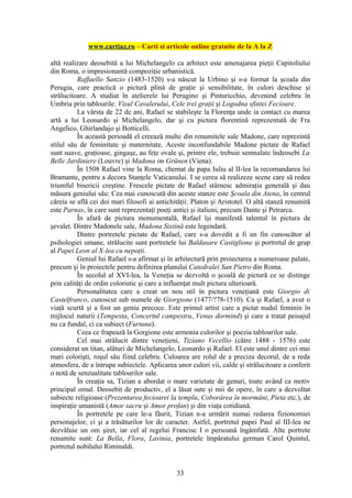 www.cartiaz.ro – Carti si articole online gratuite de la A la Z

altă realizare deosebită a lui Michelangelo ca arhitect este amenajarea pieţii Capitoliului
din Roma, o impresionantă compoziţie urbanistică.
          Raffaello Sanzio (1483-1520) s-a născut la Urbino şi s-a format la şcoala din
Perugia, care practică o pictură plină de graţie şi sensibilitate, în culori deschise şi
strălucitoare. A studiat în atelierele lui Perugino şi Pinturicchio, devenind celebru în
Umbria prin tablourile: Visul Cavalerului, Cele trei graţii şi Logodna sfintei Fecioare.
          La vârsta de 22 de ani, Rafael se stabileşte la Florenţa unde ia contact cu marea
artă a lui Leonardo şi Michelangelo, dar şi cu pictura florentină reprezentată de Fra
Angelico, Ghirlandajo şi Botticelli.
          În această perioadă el creează multe din renumitele sale Madone, care reprezintă
stilul său de feminitate şi maternitate. Aceste inconfundabile Madone pictate de Rafael
sunt suave, graţioase, gingaşe, au feţe ovale şi, printre ele, trebuie semnalate îndeosebi La
Belle Jardiniere (Louvre) şi Madona im Grünen (Viena).
          În 1508 Rafael vine la Roma, chemat de papa Iuliu al II-lea la recomandarea lui
Bramante, pentru a decora Stanţele Vaticanului. I se cerea să realizeze scene care să redea
triumful bisericii creştine. Frescele pictate de Rafael stârnesc admiraţia generală şi dau
măsura geniului său: Cea mai cunoscută din aceste stanze este Şcoala din Atena, în centrul
căreia se află cei doi mari filosofi ai antichităţii: Platon şi Aristotel. O altă stanză renumită
este Parnas, în care sunt reprezentaţi poeţi antici şi italieni, precum Dante şi Petrarca.
          În afară de pictura monumentală, Rafael îşi manifestă talentul în pictura de
şevalet. Dintre Madonele sale, Madona Sixtină este legendară.
          Dintre portretele pictate de Rafael, care s-a dovedit a fi un fin cunoscător al
psihologiei umane, strălucite sunt portretele lui Baldasare Castiglione şi portretul de grup
al Papei Leon al X-lea cu nepoţii.
          Geniul lui Rafael s-a afirmat şi în arhitectură prin proiectarea a numeroase palate,
precum şi în proiectele pentru definirea planului Catedralei San Pietro din Roma.
          În secolul al XVI-lea, la Veneţia se dezvoltă o şcoală de pictură ce se distinge
prin calităţi de ordin coloristic şi care a influenţat mult pictura ulterioară.
          Personalitatea care a creat un nou stil în pictura veneţiană este Giorgio di
Castelfranco, cunoscut sub numele de Giorgione (1477/?78-1510). Ca şi Rafael, a avut o
viaţă scurtă şi a fost un geniu precoce. Este primul artist care a pictat nudul feminin în
mijlocul naturii (Tempesta, Concertul campestru, Venus dormind) şi care a tratat peisajul
nu ca fundal, ci ca subiect (Furtuna).
          Ceea ce frapează la Gorgione este armonia culorilor şi poezia tablourilor sale.
          Cel mai strălucit dintre veneţieni, Tiziano Vecellio (către 1488 - 1576) este
considerat un titan, alături de Michelangelo, Leonardo şi Rafael. El este unul dintre cei mai
mari colorişti, roşul său fiind celebru. Culoarea are rolul de a preciza decorul, de a reda
atmosfera, de a întrupa subiectele. Aplicarea unor culori vii, calde şi strălucitoare a conferit
o notă de senzualitate tablourilor sale.
          În creaţia sa, Tizian a abordat o mare varietate de genuri, toate având ca motiv
principal omul. Deosebit de productiv, el a lăsat sute şi mii de opere, în care a dezvoltat
subiecte religioase (Prezentarea fecioarei la templu, Coborârea în mormânt, Pieta etc.), de
inspiraţie umanistă (Amor sacru şi Amor profan) şi din viaţa cotidiană.
          În portretele pe care le-a făurit, Tizian n-a urmărit numai redarea fizionomiei
personajelor, ci şi a trăsăturilor lor de caracter. Astfel, portretul papei Paul al III-lea ne
dezvăluie un om şiret, iar cel al regelui Francisc I o persoană îngâmfată. Alte portrete
renumite sunt: La Bella, Flora, Lavinia, portretele împăratului german Carol Quintul,
portretul nobilului Riminaldi.


                                               33
 