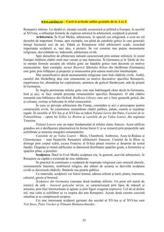 www.cartiaz.ro – Carti si articole online gratuite de la A la Z

Renaşterii italiene. La rândul ei, situaţia socială, economică şi politică a Europei, în secolul
al XVI-lea, a influenţat formele de expresie artistică în arhitectură, sculptură şi pictură.
          Arhitectura. În Evul Mediu, arhitectura, în special cea religioasă, a avut un rol
deosebit de important. Franţa, spre exemplu, era plină de catedrale gotice la care generaţii
întregi lucraseră zeci de ani. Odată cu Renaşterea rolul arhitecturii scade, crescând
importanţa sculpturii şi, mai ales, a picturii. Se vor construi mai puţine monumente
religioase, dezvoltându-se, îndeosebi, arhitectura civilă.
          Spre deosebire de arhitectura italiană caracterizată prin unitate stilistică, în restul
Europei întâlnim clădiri mult mai variate şi mai fanteziste. În Germania şi în Ţările de Jos
se menţin formele ascuţite ale stilului gotic iar faţadele gotice sunt decorate cu motive
renascentiste. Spre exemplu, turnul Bisericii Sfântului Kilian din Heilbronn (Germania)
este gotic prin înfăţişare şi proporţii şi renascentist prin natura motivelor întrebuinţate.
          Mai semnificative decât monumentele religioase sunt însă clădirile civile. Astfel,
castelul din Heidelberg deşi este ornamentat cu motive decorative specifice Renaşterii,
repartizarea lor, abundenţa lor copleşitoare, amintesc de goticul flamboyant, atât de preţuit
în Germania.
          În Anglia persistenţa stilului gotic este mai îndelungată chiar decât în Germania,
însă şi aici, se face simţită prezenţa ornamentelor specifice Renaşterii. O altă clădire
renumită este biblioteca din Oxford: Bodleian Library care are o linie generală gotică, dar
şi coloane, cornişe şi balcoane în stilul renascentist.
          În ceea ce priveşte arhitectura din Franţa, constatăm şi aici o preocupare pentru
construcţiile civile. Se construiesc nenumărate clădiri publice, palate, castele şi reşedinţe
regale. În secolele al XV-lea şi al XVI-lea se ridică Palatul Luvru din Paris, Castelul de la
Fontainbleau – opera lui Gilles Le Breton şi castelele de pe Valea Loarei, din regiunea
Touraine.
          Palatul Louvre este un reper fundamental al stilului clasic francez. Acest edificiu
grandios are o desfăşurare planimetrică în forma literei U şi se remarcă prin proporţiile sale
echilibrate şi armonia integrării ornamentelor.
          Castelele de pe Valea Loarei – Blois, Chambord, Ambroise, Azay-le-Rideau şi
Chenonceaux – sunt bijuteriile Renaşterii arhitecturii franceze. Castelul de la Blois se
distinge prin corpul scării, (scara Francisc al II-lea) plasat exterior şi desprins de restul
faţadei. Eleganţa şi ritmul edificiului se datorează distribuţiei spaţiilor goale, a ferestrelor şi
spaţiilor pline, a pereţilor.
          Sculptura. Dacă în Evul Mediu sculptura era, în general, aservită arhitecturii, în
Renaştere ea capătă o existenţă de sine stătătoare.
          Se practică în continuare o sculptură de inspiraţie religioasă care ornează altarele,
monumentele funerare, mobilierul religios, dar alături de aceasta se dezvoltă sculptura
civilă ce decorează clădirile, fântânile sau pieţele publice.
          Ca materiale, sculptorii vor folosi lemnul, adesea colorat şi aurit, piatra, marmura,
calcarul, gresia şi bronzul.
          Sculptura din Germania cunoaşte două tendinţe diferite. Un prim stil numit de
istoricii de artă – barocul goticului târziu, se caracterizează prin lipsa de măsură şi
armonie, prin linii întortocheate şi agitate şi prin figuri exagerat expresive. Cel de-al doilea
stil, mai calm şi echilibrat se va inspira din arta Renaşterii. Aceste două curente coexistă
simultan şi se completează reciproc.
          Cei mai interesanţi sculptori germani din secolul al XV-lea şi al XVI-lea sunt
Veit Stoss, Peter Vischer şi Tilmann Riemenschneider.



                                                35
 