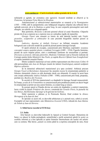 www.cartiaz.ro – Carti si articole online gratuite de la A la Z

neliniştită şi agitată, iar cromatica este agresivă. Această tendinţă se observă şi la
Pontormo, în lucrarea Vizita Mariei la Elisabeta.
           Anticlasicismul şi subiectivismul manieriştilor se remarcă şi la Parmigianino
(1503 – 1540), atât în autoportretul, care înfăţişează imaginea chipului său reflectat într-o
oglindă convexă, cât şi în Madona cu gâtul lung, în care corpurile personajelor sunt mult
alungite, iar culorile au o eleganţă aparte.
           Bun portretist, Bronzino a devenit pictorul oficial al curţii florentine. Chipurile
pictate de el au o expresie au o expresie rece şi o atitudine rigidă, de manechin.
           Giorgio Vasari este renumit ca istoric de artă datorită lucrării sale Vieţile
pictorilor, sculptorilor şi arhitecţilor în care prezintă biografiile marilor pictori ai
Renaşterii.
           Ludovico, Agostino şi Anibale Carracci au înfiinţat renumita Academie
bologneză care a devenit model de şcoală de pictură pentru întreaga Europă.
           O operă artistică de excepţie, caracterizată prin libertatea exprimării: noutatea
concepţiei asupra spaţiului plastic, a realizat Correggio (1489 – 1534). Figurile feminine,
pictate de acest inspirat pictor, sunt o combinaţie uimitoare de senzualitate şi puritate.
(Fecioara şi pruncul, Adoraţia păstorilor, Madona). Uimitoare sunt şi frescele realizate de
Corregio pentru bolta Mănăstirii San Paolo, şi cupola Bisericii Sfântul Ioan Evanghelistul
şi cupola catedralei oraşului Parma.
           Dintre sculptorii manierişti cel mai celebru reprezentant este Benvenuto Cellini. O
altă personalitate este Jean de Bologne (numit de italieni Gianbologna), autorul sculpturii
Răpirea sabinelor.
           Şi în domeniul arhitecturii manierismul şi-a spus cuvântul. Arhitecţi precum
Giorgio Vasari şi Bartolomeo Ammannati fac anumite excese în ornamentaţia palatelor şi
folosesc elementele clasice cu altă destinaţie decât cea obişnuită. O reacţie la acest haos
este creaţia arhitectului Andrea Palladio (1508 – 1580), caracterizată prin forţă, proporţie,
puritate (ex. Basilica din Vicenza).
           În secolul al XVI-lea manierismul s-a răspândit în întreaga Europă renascentistă.
În Franţa, şcoala de la Fontainbleu se caracterizează prin predilecţia pentru un decor bogat
în ornamentaţii şi printr-un nou canon feminin, cu corpul lung şi sinuos.
           În aceeaşi epocă şi Flandra devine un centru de răspândire a esteticii manieriste,
lucru vizibil la faţada Primăriei din Anvers, construită de Cornelis Floris, în picturile lui
Ian Metsys, Bartholomäus Spranger şi în gravura lui Goltzius.
           Stilul manierist a pătruns şi în Peninsula Iberică, fiind evident la Alonso
Berruguete şi la Juan de Juni.
           În opoziţie cu acest stil, se dezvoltă arhitectura şi o pictură rece, sobră şi severă.
Exemplul cel mai reprezentativ este Mănăstirea Escurial (1563), ridicată de Juan Batista
de Toledo şi Juan de Herrera.

       2. Stilul baroc (secolul al XVII-lea)

        2.1. Italia
        Arta barocă s-a dezvoltat îndeosebi în Apusul şi Centrul Europei. Denumirea de
baroc s-a născut în limba portugheză, semnificând o perlă asimetrică găsită în scoici cu
cochilie informă şi a fost aplicată ca epitet formelor întortocheate ale noului stil artistic
care se contura. Mai târziu „sensul s-a extins până la a exprima conceptele de unic, bizar




                                               39
 