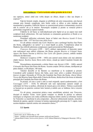 www.cartiaz.ro – Carti si articole online gratuite de la A la Z

sau capricios, atunci când este vorba despre un obiect, despre o idee sau despre o
expresie”31.
           Faţă de formele simple, elegante şi echilibrate ale artei renascentiste, arta barocă
uimeşte prin formele complicate, prin liniile curbe şi oblice şi prin tendinţa spre
monumental şi grandios. Edificiile baroce se caracterizează printr-o ornamentaţie excesivă
atât la exterior cât şi la interior. Personajele sculptate şi pictate se remarcă printr-o
gesticulaţie exagerată şi expresii teatrale.
           Clădirile în stil baroc se individualizează prin faptul că au un aspect mai mult
sculptural decât arhitectonic. Ele sunt încărcate cu ornamente geometrice şi florale şi cu
numeroase sculpturi.
           Prototipul edificiului ecleziastic baroc al Italiei este Biserica Iezuită Il Gesù,
înălţată între 1568 – 1577 de Giaccomo della Porta.
           Un alt arhitect renumit este Carlo Maderno care a prelungit bazilica San Pietro
din Roma, adăugându-i un nartex32 şi o nouă faţadă cu portic. Completarea adusă de
Maderno face dificilă admirarea somptuoasei cupole proiectată de Michelangelo.
           Francesco Borromini (1599 – 1667), arhitect reprezentativ al barocului matur
este realizatorul unor edificii religioase din Roma, precum Biserica şi Colegiul Santa
Agnese din Piazza Navona şi Biserica San Carlo alle Quattro fontane, ambele modele
strălucite ale Barocului.
           Baldasare Longhena (1598 – 1682) este autorul uneia dintre cele mai admirate
clădiri baroce: Basilica Santa Maria della Salute, situată pe malul Canalului Grande din
Veneţia.
           Personalitatea proeminentă a stilului Baroc este Bernini (1598 – 1680), autorul
Colonadei din Piazza San Pietro din Roma. Aceasta conţine 284 de coloane, desfăşurate pe
patru rânduri, cu 88 pilaştri, 140 statui.
           Talentul deosebit al lui Bernini s-a manifestat şi în sculptură şi pictură.
Considerat şeful sculpturii baroce din Italia, acest mare artist a sculptat Monumentul
funerar al papei Alexandru al VII-lea din Catedrala San Pietro din Roma, Altarul Sfintei
Tereza din Biserica Santa Maria della Vittoria din Roma, Baldachinul din bronz al altarului
principal din Catedrala San Pietro din Roma.
           În pictură, cel care a creat o artă cu totul originală, opusă academismului, a fost
Caravaggio (1573 – 1610). În tablourile sale sunt reprezentaţi oamenii simpli cu
suferinţele lor fizice şi psihice, abrutizaţi de muncă grea şi de sărăcie. Tehnica sa picturală
se bazează pe un puternic contrast între lumină şi umbră care se întâlnesc într-o ciocnire
violentă.
           Un alt pictor, caracterizat printr-o mare sensibilitate artistică, este Tintoretto,
discipol al marelui Tizian. Acest genial veneţian va aborda în pictura sa subiecte
mitologice şi religioase care redau conflictele religioase dintre catolici şi reformaţi. Geniul
lui Tintoretto s-a manifestat în arta compoziţiei. „Decoruri arhitecturale teatrale, atmosfera
bântuită de spaime, apariţii vizionare în lumina supranaturală, personaje de 11 capete, toate
acestea depăşesc reperele estetice ale canoanelor clasice.”33

           2.2. Spania


31
   Istoria artei, op.cit. Editura Rao, p. 149
32
   Nartex – încăpere care precedă naosul; pronaos; pridvorul unei biserici.
33
   Adriana Botez-Crainic, Istoria artelor plastice, vol.II, Editura Didactică şi Pedagogică, Bucureşti, 1999, p.
265


                                                      40
 