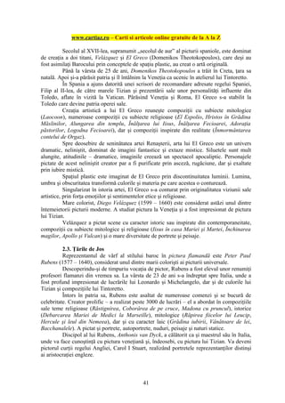 www.cartiaz.ro – Carti si articole online gratuite de la A la Z

           Secolul al XVII-lea, supranumit „secolul de aur” al picturii spaniole, este dominat
de creaţia a doi titani, Velázquez şi El Greco (Domenikos Theotokopoulos), care deşi au
fost asimilaţi Barocului prin conceptele de spaţiu plastic, au creat o artă originală.
           Până la vârsta de 25 de ani, Domenikos Theotokopoulos a trăit în Creta, ţara sa
natală. Apoi şi-a părăsit patria şi îl întâlnim la Veneţia ca ucenic în atelierul lui Tintoretto.
           În Spania a ajuns datorită unei scrisori de recomandare adresate regelui Spaniei,
Filip al II-lea, de către marele Tizian şi prezentării sale unor personalităţi influente din
Toledo, aflate în vizită la Vatican. Părăsind Veneţia şi Roma, El Greco s-a stabilit la
Toledo care devine patria operei sale.
           Creaţia artistică a lui El Greco reuneşte compoziţii cu subiecte mitologice
(Laocoon), numeroase compoziţii cu subiecte religioase (El Espolio, Hristos în Grădina
Măslinilor, Alungarea din templu, Înălţarea lui Iisus, Înălţarea Fecioarei, Adoraţia
păstorilor, Logodna Fecioarei), dar şi compoziţii inspirate din realitate (Înmormântarea
contelui de Orgaz).
           Spre deosebire de seninătatea artei Renaşterii, arta lui El Greco este un univers
dramatic, neliniştit, dominat de imagini fantastice şi extaze mistice. Siluetele sunt mult
alungite, atitudinile – dramatice, imaginile creează un spectacol apocaliptic. Personajele
pictate de acest neliniştit creator par a fi purificate prin asceză, rugăciune, dar şi exaltate
prin iubire mistică.
           Spaţiul plastic este imaginat de El Greco prin discontinuitatea luminii. Lumina,
umbra şi obscuritatea transformă culorile şi materia pe care acestea o conturează.
           Singularizat în istoria artei, El Greco s-a conturat prin originalitatea viziunii sale
artistice, prin forţa emoţiilor şi sentimentelor etice şi religioase.
           Mare colorist, Diego Velázquez (1599 – 1660) este considerat astăzi unul dintre
întemeietorii picturii moderne. A studiat pictura la Veneţia şi a fost impresionat de pictura
lui Tizian.
           Velázquez a pictat scene cu caracter istoric sau inspirate din contemporaneitate,
compoziţii cu subiecte mitologice şi religioase (Iisus în casa Mariei şi Martei, Închinarea
magilor, Apollo şi Vulcan) şi o mare diversitate de portrete şi peisaje.

          2.3. Ţările de Jos
          Reprezentantul de vârf al stilului baroc în pictura flamandă este Peter Paul
Rubens (1577 – 1640), considerat unul dintre marii colorişti ai picturii universale.
          Descoperindu-şi de timpuriu vocaţia de pictor, Rubens a fost elevul unor renumiţi
profesori flamanzi din vremea sa. La vârsta de 23 de ani s-a îndreptat spre Italia, unde a
fost profund impresionat de lucrările lui Leonardo şi Michelangelo, dar şi de culorile lui
Tizian şi compoziţiile lui Tintoretto.
          Întors în patria sa, Rubens este asaltat de numeroase comenzi şi se bucură de
celebritate. Creator prolific – a realizat peste 3000 de lucrări – el a abordat în compoziţiile
sale teme religioase (Răstignirea, Coborârea de pe cruce, Madona cu pruncul), istorice
(Debarcarea Mariei de Medici la Marseille), mitologice (Răpirea fiicelor lui Leucip,
Hercule şi leul din Nemeea), dar şi cu caracter laic (Grădina iubirii, Vânătoare de lei,
Bacchanalele). A pictat şi portrete, autoportrete, nuduri, peisaje şi naturi statice.
          Discipol al lui Rubens, Anthonis van Dyck, a călătorit ca şi maestrul său în Italia,
unde va face cunoştinţă cu pictura veneţiană şi, îndeosebi, cu pictura lui Tizian. Va deveni
pictorul curţii regelui Angliei, Carol I Stuart, realizând portretele reprezentanţilor distinşi
ai aristocraţiei engleze.



                                               41
 