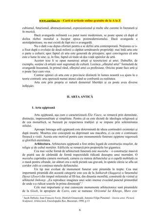 www.cartiaz.ro – Carti si articole online gratuite de la A la Z

cubismul, futurismul, abstracţionismul, expresionismul şi multe alte curente în literatură şi
în muzică.
           Dacă avangarda militantă s-a putut numi modernism, se poate spune că după al
doilea război mondial a început epoca postmodernismului. Dacă avangarda e
atotstăpânitoare, nu mai există de fapt nici o avangardă.
           Nu o dată s-au depus eforturi pentru a se defini arta contemporană. Noţiunea ce s-
a fixat după o evoluţie de două milenii a căpătat următoarele proprietăţi: mai întâi arta este
o parte a culturii; apoi faptul că arta este generată de pricepere; apoi convingerea că arta
este o lume în sine; şi, în fine, faptul că tinde să dea viaţă operelor de artă.
           Acestor teze li se opun numeroşi artişti şi teoreticieni ai artei. Dubuffet, de
exemplu, susţine că artiştii sunt sugrumaţi de cultură. Lozinca „sfârşitul artei” formulată de
avangardă înseamnă, în primul rând, sfârşitul artei ca profesiune. Oricine poate face artă şi
o poate face cum vrea.
           Contrar opiniei că arta este o provincie distinctă în lumea noastră s-a ajuns la o
teorie contrară: arta operează numai atunci când se confruntă cu realitatea.
           Arta este prin propria ei natură domeniul libertăţii şi ea poate avea diverse
înfăţişări.


                                         II. ARTA ANTICĂ


        1. Arta egipteană

           Arta egipteană, aşa cum o caracterizează Élie Faure, se remarcă prin demnitate,
distincţie, impersonalitate şi simplitate. Pentru că ea este dictată de ideologia religioasă şi
de cea monarhică, se bazează pe respectarea tradiţiei şi se impune prin solemnitatea
stilului.
           Aproape întreaga artă egipteană este determinată de ideea continuării existenţei şi
după moarte. Moartea este concepută nu deprimant sau macabru, ci ca este o continuare
firească a vieţii. Acesta este motivul pentru care monumentele funerare egiptene sugerează
şi glorifică eternitatea.
           Arhitectura. Arhitectura egipteană a fost strâns legată de construcţia oraşelor, de
religie şi de cultul morţilor. Edificiile se remarcă prin proporţiile lor gigantice.
           Cea mai veche formă de arhitectură funerară este mastaba – o construcţie masivă
de piatră sau de cărămidă de formă trapezoidală ridicată deasupra unui mormânt. O
mastaba cuprindea camera mortuară, camera cu statuia defunctului şi o capelă mobilată cu
o masă pentru ofrande, iar alături era o stelă pictată sau gravată, în spatele căreia se afla un
coridor zidit ce conţinea statuile defunctului.
           Un tip mai evoluat de monument funerar este piramida în trepte. Cea mai
importantă piramidă din această categorie este cea de la Sakkarah (Saqqara) a faraonului
Djesei (Zoser) din timpul mileniului al III-lea, din dinastia memfită, construită de vizirul şi
arhitectul Imhotep. „Ea reproduce imaginea unei scări imense evocând punctul primordial
de unde s-a ridicat soarele în prima dimineaţă”.1
           Cele mai importante şi mai cunoscute monumente arhitectonice sunt piramidele
de la Giseh, în apropiere de Cairo, care se numeau: Orizontul lui Kheops, Mare este
1
 Jacek Debicki, Jean Francois Favre, Dietrich Grunewald, Antonio Filipe Pimentel – Istoria artei. Pictură.
Sculptură. Arhitectură, Enciclopedia Rao, Bucureşti, 1998, p.13


                                                     6
 