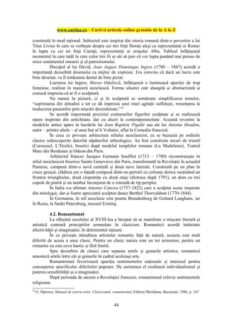 www.cartiaz.ro – Carti si articole online gratuite de la A la Z

construită în mod raţional. Subiectul este inspirat din istoria romană dintr-o povestire a lui
Titus Livius în care se vorbeşte despre cei trei fraţi Horaţi aleşi ca reprezentanţi ai Romei
în lupta cu cei tei fraţi Curiaţi, reprezentanţi ai oraşului Alba. Tabloul înfăţişează
momentul în care tatăl le cere celor trei fii ai săi să jure că vor lupta punând mai presus de
orice sentimentul onoarei şi al patriotismului.
          Discipol al lui David, Jean August Dominique Ingres (1780 – 1867) acordă o
importanţă deosebită desenului ca mijloc de expresie. Era convins că dacă un lucru este
bine desenat, va fi totdeauna destul de bine pictat.
          Lucrarea lui Ingres, Marea Odaliscă, înfăţişează o luminoasă apariţie de trup
femeiesc, realizat în manieră neoclasică. Forma siluetei este alungită şi abstractizată şi
creează impresia că ar fi o sculptură.
          Nu numai în pictură, ci şi în sculptură se urmăreşte simplificarea temelor,
“suprimarea din atitudini a tot ce dă impresia unei mari agitaţii sufleteşti, renunţarea la
traducerea pasiunilor prin mişcări dezordonate.”34
          Se acordă importanţă preciziei contururilor figurilor sculptate şi se realizează
opere inspirate din antichitate, dar cu aluzii la contemporaneitate. Această revenire la
modelele antice apare în lucrările lui Jean Baptiste Pigalle sau ale lui Antoine Houdon,
autor – printre altele – al unui but al li Voltaire, aflat la Comedia franceză.
          În ceea ce priveşte arhitectura stilului neoclasicist, ea se bazează pe ordinile
clasice redescoperite datorită săpăturilor arheologice. Au fost construite arcuri de triumf
(Caroussel, L’Etoile), biserici după modelul templelor romane (La Madelaine), Teatrul
Mare din Bordeaux şi Odeon din Paris.
          Arhitectul francez Jacques Germain Soufflot (1713 – 1780) reconstruieşte în
stilul neoclasicist biserica Sainte Genevieve din Paris, transformată la Revoluţie în actualul
Panteon, compusă dintr-o navă centrală şi două nave laterale. Construită pe un plan în
cruce greacă, clădirea are o faţadă compusă dintr-un peristil cu coloane dorice susţinând un
fronton triunghiular, două clopotniţe cu două etaje (distruse după 1791), un dom cu trei
cupole de piatră şi un tambur înconjurat de o rotondă de tip peripter.
          În Italia s-a afirmat Antonio Canova (1757-1822) care a sculptat scene inspirate
din mitologie, dar şi foarte apreciatul sculptor danez Berthel Thorvaldsen (1770-1844).
          În Germania, în stil neoclasic este poarta Brandenburg de Gottard Langhans, iar
în Rusia, la Sankt Petersburg, muzeul Ermitaj.

          4.2. Romantismul
          La sfârşitul secolului al XVIII-lea a început să se manifeste o mişcare literară şi
artistică contrară principiilor semnalate în clasicism. Romanticii acordă întâietate
afectivităţii şi imaginaţiei, în detrimentul raţiunii.
          În ce priveşte atitudinea artistului romantic faţă de natură, aceasta este mult
diferită de aceea a unui clasic. Pentru un clasic natura este un tot armonios; pentru un
romantic ea este ceva haotic şi fără limită.
          Spre deosebire de clasici care separau artele şi genurile artistice, romanticii
amestecă artele între ele şi genurile în cadrul aceleiaşi arte.
          Romantismul favorizează apariţia sentimentelor naţionale şi interesul pentru
cunoaşterea specificului diferitelor popoare. De asemenea el exaltează individualismul şi
puterea sensibilităţii şi a imaginaţiei.
          După perioada de ateism a Revoluţiei franceze, romantismul reînvie sentimentele
religioase.
34
     G. Oprescu, Manual de istoria artei. Clasicismul, romantismul, Editura Meridiane, Bucureşti, 1986, p. 167


                                                       44
 