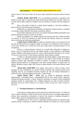 www.cartiaz.ro – Carti si articole online gratuite de la A la Z

rustice, lacuri în care cresc nuferi. În tot acest timp el pictează cu pasiune motivul acestei
flori.
           Frédéric Bazille (1841-1870). Era un meridional protestant şi aparţinea unei
familii cu stare, fapt ce-i permitea să-l ajute material şi pe Monet care era sărac. Dacă n-ar
fi murit atât de tânăr, talentat şi ambiţios cum era, Bazille ar fi ajuns mult mai departe în
artă.
           Deşi a fost admis la Salon la o vârstă foarte fragedă şi a fost chiar medaliat, a
ajuns să facă şi el parte din grupul refuzaţilor.
           Problemele ce-l pasionează pe Bazille sunt legate de redarea luminii, a efectului
ce-l produce asupra obiectelor din natură sau dintr-un interior.
           Unele dintre tablourile sale (Femei în grădină) tratează problema portretelor unui
grup de persoane reunite pe o terasă, în aer liber.
           Bazille îşi câştigă un loc strălucit printre tinerii pictori din Paris. Plecat la război
ca voluntar, la 1870, are nenorocul să cadă într-una din ultimele ciocniri cu inamicul,
câteva ore înainte de încheierea armistiţiului.
           Camille Pissaro (1830-1903). S-a născut în Insulele Antile, iar la vârsta de 25 de
ani vine la Paris pentru a-şi completa studiile. La început a fost admirator al lui Courbet şi
al lui Corot. Devine elev al celui din urmă care ocupa atunci în peisajul francez un loc
excepţional.
           Pissaro e o natură duioasă şi duioşia sa îl poartă către subiectele în legătură cu
natura. Ceea ce-l interesează însă nu sunt simple peisaje ci urma mâinilor şi activităţilor
omului. Stabilit la ţară pictează scene din viaţa şi munca ţăranilor (Strigătoare de recoltă,
Croitoreasa la fereastră). A mai realizat şi portrete, naturi moarte şi nuduri.
           A redat cu o deosebită măiestrie aspectele din pieţele publice, marile bulevarde şi
clădiri, biserici, în tablouri luminoase. Satul în care locuia fiind invadat de armatele
prusiene, Pissarro fuge împreună cu Monet la Londra. În contact cu arta peisagiştilor
englezi (Turner) paleta sa se luminează şi mai mult, creează tablouri cu efecte aurii ori
argintii. Reîntors în patrie, după 1880, Pissarro a pictat întinderi verzi, pomi înfloriţi, lanuri
de grâu.
           Alfred Sisley (1839-1899). Este englez, însă născut şi trăit în Franţa. Pictor
peisagist, de mare sensibilitate, el a reuşit să redea în pânzele sale scânteierea apei de pe
suprafaţa unui lac sau freamătul frunzelor răscolite de vânt sub lumina strălucitoare a
razelor de soare. (Alee din pădurea de la Celle – Saint Cloud).
           August Renoir (1841 – 1919). Deşi s-a format în apropierea pictorilor
impresionişti, a manifestat totuşi o independenţă faţă de acest curent artistic, deoarece,
folosind diviziunea tonurilor, a rămas credincios desenului cu ajutorul căruia modelează
imaginea pictată. În compoziţiile sale a înfăţişat dragostea de viaţă şi bucuria tinereţii.
Renumite sunt Loja, Bal la Moulin de la Galette, Drum urcând prin iarbă, Femeia în
barcă ş.a.

          2. Neoimpresionismul (sau divizionismul)

          Acest termen a apărut pentru prima oară într-un articol din revista L’Art Moderne
care se edita la Bruxelles. Artiştii acestui curent, deşi plecau de la concepţia impresionistă,
criticau lipsa caracterului nesistematic al acestei arte, precum şi completa dispariţie a
formei, fapt ce ducea la imposibilitatea de a distinge obiectele.
          Analizând ceea ce văd şi ceea ce reprezintă neoimpresioniştii fac distincţie între
culoarea locală a obiectelor şi culoarea lumină (reflexele de culoare) ca şi între reacţiile


                                                49
 