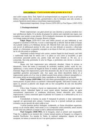 www.cartiaz.ro – Carti si articole online gratuite de la A la Z

unei culori asupra alteia. Însă, faptul că neoimpresioniştii au exagerat în ceea ce priveşte
tehnica (compoziţii bine construite, geometrizate) a dus la formarea unei arte savante şi
corecte lipsită de emotivitatea şi sinceritatea impresionismului.
          Reprezentanţi importanţi: Gorges Seurat (1859-1891) şi Paul Signac (1865-1935)

         3. Postimpresionismul

           Printre impresionişti s-au găsit pictori pe care doctrina şi practica ortodoxă nu-i
mai satisfăcea pe deplin. Ei se desfac de grupare în vederea unei exprimări mai sigure, mai
complete, mai unitare şi mai plastice. De la trăsăturile dominante ale impresionismului se
vor retrage treptat doi artişti, şi anume, Renoir şi Degas.
           Edgar Degas (1834-1917) este unul dintre pictorii cei mai îndrăzneţi şi mai
originali ai secolului al XIX-lea. A avut o viaţă lungă dar şi dificilă. Încă de tânăr el începe
să-şi piardă vederea şi la bătrâneţe devine orb. Datorită bolii sale care evolua necruţător
este nevoit să părăsească pictura în ulei, care era mai delicată şi necesita o observaţie
atentă, şi o înlocuieşte cu pastelul, conceput ca un desen în linii tari, cu creioane colorate,
iar în cele din urmă cu sculptura.
           Analizând evoluţia întregii sale cariere, suntem frapaţi de două însuşiri: mai întâi
o indiferenţă totală faţă de natura care i se părea ca ceva etern şi invariabil, şi apoi
curiozitatea pasionată pentru om, pentru viaţă sub toate formele ei. De aici, ca o
consecinţă, frecvenţa portretului în arta lui Degas, a portretului care devine o cronică a
vieţii prezente.
           Degas este însă impresionist prin subiectele abordate. Găsim în pictura sa
dansatoare, scene din teatru şi muzicanţi de orchestră, modiste, jochei, scene de circ,
spălătorese, o serie extrem de bogată de femei la toaletă, până şi pensionarele caselor de
toleranţă. Degas este impresionist şi prin linia desenului său, dar el vrea să ne dea şi iluzia
rapidităţii gesturilor personajelor sale. Aici apare una dintre deosebirile dintre el şi
impresionişti pentru că el nu vrea să obţină această iluzie printr-o tehnică stenografică ci,
din contra, printr-un procedeu potolit, lung, repetându-se, dezvoltându-se pe încetul.
           Paul Cezanne (1839-1906). Este una dintre personalităţile cele mai discutate din
istoria picturii, în jurul căreia s-a construit o interesantă legendă. Atât omul Cezanne, cât şi
opera sa, precum şi părerile sale despre artă au fost susceptibile de cele mai deosebite
interpretări.
           Câtva timp, Cezanne a lucrat cu impresioniştii, dar i-a părăsit repede luând o
atitudine critică. Admirând faptul că acest curent artistic luminase paleta, nu agrea
senzualismul impresionist şi condamna dizolvarea formei obiectelor prin tehnica
impresionistă. Lumea exterioară apare în pânzele lui Cezanne ca o arhitectură şi nu ca o
ceaţă de lumină.
           Considerând că lumina nu poate fi transpusă în pictură, ci doar reprezentată,
sugerată ori aproximată prin culoare, Cezanne trece la o pictură realizată pe armonii
cromatice sau pe opoziţii de culori calde şi reci.
           A pictat portrete perfect închegate, sculpturale, cu forme disciplinat organizate,
peisaje cu un orizont adânc, mult aerate şi cu o compoziţie solid construită, naturi moarte
în care totul este chibzuit şi aranjat ca într-o arhitectură desăvârşită.
           Paul Gauguin (1848-1903). Şi la Gauguin, omul şi artistul sunt inseparabili.
Viaţa lui a căpătat la un moment dat o stranie turnură pentru că Gauguin s-a refugiat în
insulele Pacificului. S-a instalat în Tahiti, în mijlocul indigenilor, departe de orice
european, iar natura şi oamenii de aici i-au sporit puterea creatoare.


                                              50
 