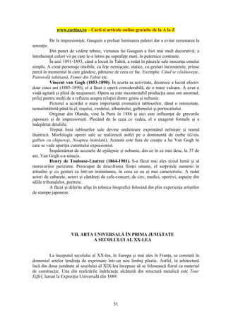www.cartiaz.ro – Carti si articole online gratuite de la A la Z

            De la impresionişti, Gauguin a preluat luminarea paletei dar a evitat rezumarea la
senzaţie.
           Din punct de vedere tehnic, viziunea lui Gauguin a fost mai mult decorativă; a
întrebuinţat culori vii pe care le-a întins pe suprafeţe mari, în puternice contraste.
           În anii 1891-1893, când a locuit în Tahiti, a redat în pânzele sale inocenţa omului
simplu. A creat personaje imobile, cu feţe nemişcate, statice, cu gesturi încremenite, prinse
parcă în momentul în care gândesc, pătrunse de ceea ce fac. Exemplu: Când se căsătoreşte,
Pastorală tahitiană, Femei din Tahiti etc.
           Vincent van Gogh (1853-1890). În scurta sa activitate, deoarece a lucrat efectiv
doar cinci ani (1885-1890), el a lăsat o operă considerabilă, de o mare valoare. A avut o
viaţă agitată şi plină de neajunsuri. Opera sa este incontestabil producţia unui om anormal,
prilej pentru mulţi de a reflecta asupra relaţiei dintre geniu şi nebunie.
           Pictorul a acordat o mare importanţă cromaticii tablourilor, dând o intensitate,
nemaiîntâlnită până la el, roşului, verdelui, albastrului, galbenului şi portocaliului.
           Originar din Olanda, vine la Paris în 1886 şi aici este influenţat de gravurile
japoneze şi de impresionişti. Plecând de la ceea ce vedea, el a exagerat formele şi a
îndepărtat detaliile.
           Treptat linia tablourilor sale devine unduitoare exprimând nelinişte şi teamă
lăuntrică. Morfologia operei sale se realizează astfel pe o dominantă de curbe (Grâu
galben cu chiparoşi, Noaptea înstelată). Aceasta este faza de creaţie a lui Van Gogh în
care se vede apariţia curentului expresionist.
           Înspăimântat de accesele de epilepsie şi nebunie, din ce în ce mai dese, la 37 de
ani, Van Gogh s-a sinucis.
           Henry de Toulouse-Lautrec (1864-1901). S-a făcut mai ales ecoul lumii şi al
moravurilor pariziene. Preocupat de descifrarea fiinţei umane, el surprinde oamenii în
atitudini şi cu gesturi ca într-un instantaneu, în ceea ce au ei mai caracteristic. A redat
actori de cabarete, actori şi cântăreţi de cafe-concert, de circ, medici, sportivi, aspecte din
sălile tribunalelor, portrete.
           A făcut şi diferite afişe în tehnica litografiei folosind din plin experienţa artiştilor
de stampe japoneze.




                       VII. ARTA UNIVERSALĂ ÎN PRIMA JUMĂTATE
                                 A SECOLULUI AL XX-LEA


           La începutul secolului al XX-lea, în Europa şi mai ales în Franţa, se constată în
domeniul artelor tendinţa de exprimare într-un nou limbaj plastic. Astfel, în arhitectură
încă din doua jumătate al secolului al XIX-lea începuse să se folosească fierul ca material
de construcţie. Una din realizările îndrăzneţe alcătuită din structură metalică este Tour
Eiffel, lansat la Expoziţia Universală din 1889.




                                                51
 