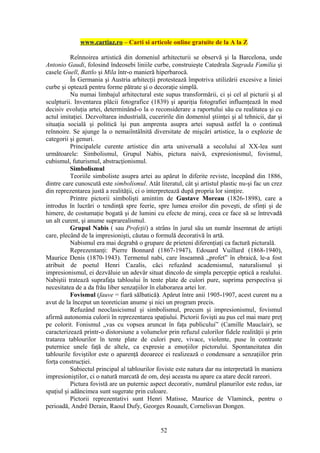 www.cartiaz.ro – Carti si articole online gratuite de la A la Z

           Reînnoirea artistică din domeniul arhitecturii se observă şi la Barcelona, unde
Antonio Gaudi, folosind îndeosebi liniile curbe, construieşte Catedrala Sagrada Familia şi
casele Guell, Battlo şi Mila într-o manieră hiperbarocă.
           În Germania şi Austria arhitecţii protestează împotriva utilizării excesive a liniei
curbe şi optează pentru forme pătrate şi o decoraţie simplă.
           Nu numai limbajul arhitectural este supus transformării, ci şi cel al picturii şi al
sculpturii. Inventarea plăcii fotografice (1839) şi apariţia fotografiei influenţează în mod
decisiv evoluţia artei, determinând-o la o reconsiderare a raportului său cu realitatea şi cu
actul imitaţiei. Dezvoltarea industrială, cuceririle din domeniul ştiinţei şi al tehnicii, dar şi
situaţia socială şi politică îşi pun amprenta asupra artei supusă astfel la o continuă
reînnoire. Se ajunge la o nemaiîntâlnită diversitate de mişcări artistice, la o explozie de
categorii şi genuri.
           Principalele curente artistice din arta universală a secolului al XX-lea sunt
următoarele: Simbolismul, Grupul Nabis, pictura naivă, expresionismul, fovismul,
cubismul, futurismul, abstracţionismul.
           Simbolismul
           Teoriile simboliste asupra artei au apărut în diferite reviste, începând din 1886,
dintre care cunoscută este simbolismul. Atât literatul, cât şi artistul plastic nu-şi fac un crez
din reprezentarea justă a realităţii, ci o interpretează după propria lor simţire.
           Printre pictorii simbolişti amintim de Gustave Moreau (1826-1898), care a
introdus în lucrări o tendinţă spre feerie, spre lumea eroilor din poveşti, de sfinţi şi de
himere, de costumaţie bogată şi de lumini cu efecte de miraj, ceea ce face să se întrevadă
un alt curent, şi anume suprarealismul.
           Grupul Nabis ( sau Profeţii) a strâns în jurul său un număr însemnat de artişti
care, plecând de la impresionişti, căutau o formulă decorativă în artă.
           Nabismul era mai degrabă o grupare de prieteni diferenţiaţi ca factură picturală.
           Reprezentanţi: Pierre Bonnard (1867-1947), Edouard Vuillard (1868-1940),
Maurice Denis (1870-1943). Termenul nabi, care înseamnă „profet” în ebraică, le-a fost
atribuit de poetul Henri Cazalis, căci refuzând academismul, naturalismul şi
impresionismul, ei dezvăluie un adevăr situat dincolo de simpla percepţie optică a realului.
Nabiştii tratează suprafaţa tabloului în tente plate de culori pure, suprima perspectiva şi
necesitatea de a da frâu liber senzaţiilor în elaborarea artei lor.
           Fovismul (fauve = fiară sălbatică). Apărut între anii 1905-1907, acest curent nu a
avut de la început un teoretician anume şi nici un program precis.
           Refuzând neoclasicismul şi simbolismul, precum şi impresionismul, fovismul
afirmă autonomia culorii în reprezentarea spaţiului. Pictorii fovişti au pus cel mai mare preţ
pe colorit. Fonismul „vas cu vopsea aruncat în faţa publicului” (Camille Mauclair), se
caracterizează printr-o distorsiune a volumelor prin refuzul culorilor fidele realităţii şi prin
tratarea tablourilor în tente plate de culori pure, vivace, violente, puse în contraste
puternice unele faţă de altele, ca expresie a emoţiilor pictorului. Spontaneitatea din
tablourile foviştilor este o aparenţă deoarece ei realizează o condensare a senzaţiilor prin
forţa construcţiei.
           Subiectul principal al tablourilor foviste este natura dar nu interpretată în maniera
impresioniştilor, ci o natură marcată de om, deşi aceasta nu apare ca atare decât rareori.
           Pictura fovistă are un puternic aspect decorativ, numărul planurilor este redus, iar
spaţiul şi adâncimea sunt sugerate prin culoare.
           Pictorii reprezentativi sunt Henri Matisse, Maurice de Vlaminck, pentru o
perioadă, André Derain, Raoul Dufy, Georges Rouault, Cornelisvan Dongen.


                                               52
 