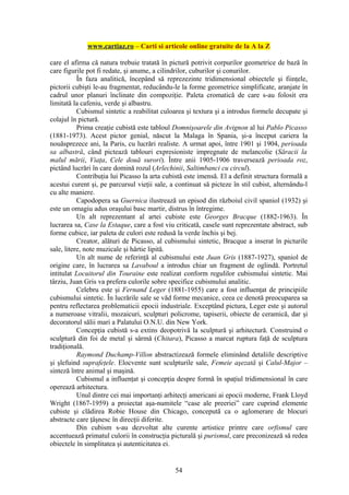 www.cartiaz.ro – Carti si articole online gratuite de la A la Z

care el afirma că natura trebuie tratată în pictură potrivit corpurilor geometrice de bază în
care figurile pot fi redate, şi anume, a cilindrilor, cuburilor şi conurilor.
           În faza analitică, începând să reprezezinte tridimensional obiectele şi fiinţele,
pictorii cubişti le-au fragmentat, reducându-le la forme geometrice simplificate, aranjate în
cadrul unor planuri înclinate din compoziţie. Paleta cromatică de care s-au folosit era
limitată la cafeniu, verde şi albastru.
           Cubismul sintetic a reabilitat culoarea şi textura şi a introdus formele decupate şi
colajul în pictură.
           Prima creaţie cubistă este tabloul Domnişoarele din Avignon al lui Pablo Picasso
(1881-1973). Acest pictor genial, născut la Malaga în Spania, şi-a început cariera la
nouăsprezece ani, la Paris, cu lucrări realiste. A urmat apoi, între 1901 şi 1904, perioada
sa albastră, când pictează tablouri expresioniste impregnate de melancolie (Săracii la
malul mării, Viaţa, Cele două surori). Între anii 1905-1906 traversează perioada roz,
pictând lucrări în care domină rozul (Arlechinii, Saltimbanci cu circul).
           Contribuţia lui Picasso la arta cubistă este imensă. El a definit structura formală a
acestui curent şi, pe parcursul vieţii sale, a continuat să picteze în stil cubist, alternându-l
cu alte maniere.
           Capodopera sa Guernica ilustrează un episod din războiul civil spaniol (1932) şi
este un omagiu adus oraşului basc martir, distrus în întregime.
           Un alt reprezentant al artei cubiste este Georges Bracque (1882-1963). În
lucrarea sa, Case la Estaque, care a fost viu criticată, casele sunt reprezentate abstract, sub
forme cubice, iar paleta de culori este redusă la verde închis şi bej.
           Creator, alături de Picasso, al cubismului sintetic, Bracque a inserat în picturile
sale, litere, note muzicale şi hârtie lipită.
           Un alt nume de referinţă al cubismului este Juan Gris (1887-1927), spaniol de
origine care, în lucrarea sa Lavaboul a introdus chiar un fragment de oglindă. Portretul
intitulat Locuitorul din Touraine este realizat conform regulilor cubismului sintetic. Mai
târziu, Juan Gris va prefera culorile sobre specifice cubismului analitic.
           Celebru este şi Fernand Leger (1881-1955) care a fost influenţat de principiile
cubismului sintetic. În lucrările sale se văd forme mecanice, ceea ce denotă preocuparea sa
pentru reflectarea problematicii epocii industriale. Exceptând pictura, Leger este şi autorul
a numeroase vitralii, mozaicuri, sculpturi policrome, tapiserii, obiecte de ceramică, dar şi
decoratorul sălii mari a Palatului O.N.U. din New York.
           Concepţia cubistă s-a extins deopotrivă la sculptură şi arhitectură. Construind o
sculptură din foi de metal şi sârmă (Chitara), Picasso a marcat ruptura faţă de sculptura
tradiţională.
           Raymond Duchamp-Villon abstractizează formele eliminând detaliile descriptive
şi şlefuind suprafeţele. Elocvente sunt sculpturile sale, Femeie aşezată şi Calul-Major –
sinteză între animal şi maşină.
           Cubismul a influenţat şi concepţia despre formă în spaţiul tridimensional în care
operează arhitectura.
           Unul dintre cei mai importanţi arhitecţi americani ai epocii moderne, Frank Lloyd
Wright (1867-1959) a proiectat aşa-numitele “case ale preeriei” care cuprind elemente
cubiste şi clădirea Robie House din Chicago, concepută ca o aglomerare de blocuri
abstracte care ţâşnesc în direcţii diferite.
           Din cubism s-au dezvoltat alte curente artistice printre care orfismul care
accentuează primatul culorii în construcţia picturală şi purismul, care preconizează să redea
obiectele în simplitatea şi autenticitatea ei.


                                              54
 