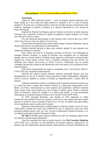 www.cartiaz.ro – Carti si articole online gratuite de la A la Z

           Futurismul
           Apărut în 1909, futurismul (futuro = viitor în itaiană) exprimă eforturile unor
artişti italieni de a trezi Italia din apatia politică şi culturală şi de a o ralia la Europa
progresivă. În acest sens, ei militau pentru o artă care să redea mişcarea, dinamismul vieţii
moderne. Apologeţi ai oraşelor, ai maşinii şi ai sintezei, futurismul s-a vrut, înainte de
toate, artă-acţiune.
           Inspiraţi de filosofia lui Bergson, pictorii futurişti au încercat să redea mişcarea
obiectelor sau a oamenilor în timp şi în spaţiu, recurgând la imagini multiple, ca în cazul
unui film privit cadru cu cadru.
           Cei mai cunoscuţi reprezentanţi ai artei futuriste sunt Umberto Boccioni (1883-
1916), Gino Severini, Giacomo Balla şi Carlo Carra.
           Teoreticianul futurismului este poetul italian Filippo Tommaso Marinetti, autorul
Manifestului futurist care pleda pentru o artă dinamică.
           Estetica futuristă lansează şi ideea unei sculpturi spaţiale în care mişcarea este
redată prin întinderea volumelor.
           Deşi, iniţial, arta rusă de la începutul secolului al XX-lea a fost influenţată de
curentele artistice europene, se ajunge la formarea unei avangarde care va determina
apariţia unor noi curente artistice. O primă reacţie împotriva estetismului şi manierismului
mişcării pur ruseşti numite Lumea Artei o constituie afirmarea unui stil primitiv rus
edificator prin Natalia Goncearova şi Mihail Larionov. Moderniştii ruşi au preluat
conceptele de bază din cubism şi din futurism pe care le-au înţeles şi le-au prelucrat într-o
manieră proprie.
           Unul dintre reprezentanţii de marcă ai avangardei ruse a fost Kazimir Malevici
(1878-1935) care a întemeiat suprematismul.
           Derivată din cubism, această orientare artistică recomandă făurirea unei arte
abstracţioniste în care să se utilizeze forme geometrice simple (dreptunghiul, triunghiul,
cercul şi crucea), umplute cu culoare şi aranjate pe diagonală pentru a sugera ideea de
mişcare.
           Aplicarea principiilor cubiste în sculptură a dus la apariţia constructivismului care
s-a extins mai apoi şi asupra altor domenii artistice şi a ajuns prin reprezentanţi săi la
Berlin şi la Paris. Constructiviştii au creat sculpturi prin asamblarea a diferite materiale
(lemn, metal, sticlă, mase plastice) pe care le legau cu sârmă, uneori. Pentru a accentua
ideea de dinamism, inserau în creaţiile lor şi unele părţi mobile. Cel mai proeminent
reprezentant al constructivismului în Rusia a fost Vladimir Tatlin (1895-1956).
           În 1920, Alexandr Rodcenko, care fondase în 1916, împreună cu Tatlin
constructivismul, publică Programul grupului constructivist, care supune arta unor scopuri
practice în numele a ceea ce numeşte el obiectivism. Cei doi, în numele unui ideal utopic,
vor să transforme munca în artă şi arta în muncă.
           Împotriva suprematismului şi utilitarismului se ridică doi artişti, Antoine Pevsner
(1886-1962) şi fratele său Naum Gabo (1890-1977) care, în Manifestul realist din 1920,
proclamă căutarea legilor reale ale vieţii. Nevoiţi să părăsească Uniunea Sovietică, ei se
vor alătura în Occident mişcării Abstracţie-Creaţie.
           De Stijl. În Olanda apare mişcarea artistică De Stijl care urmăreşte găsirea unor
noi soluţii în arte prin logica cubismului.
           Unul din exponenţii de frunte ai acestei mişcări a fost Piet Cornelius Mondrian
(1872-1944) care a practicat un stil nonobiectiv de pictură, denumit neoplasticism. În
pânzele sale sunt reprezentate raporturi plastice aflate dincolo de formele schimbătoare ale



                                              55
 