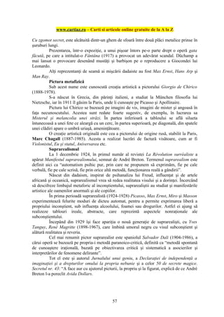 www.cartiaz.ro – Carti si articole online gratuite de la A la Z

Cu zgomot secret, este alcătuită dintr-un ghem de sfoară între două plăci metalice prinse în
şuruburi lungi.
           Prezentarea, într-o expoziţie, a unui pişoar întors pe-o parte drept o operă gata
făcută, pe care a intitulat-o Fântâna (1917) a provocat un adevărat scandal. Düchamp a
mai lansat o provocare desenând mustăţi şi barbişon pe o reproducere a Giocondei lui
Leonardo.
           Alţi reprezentanţi de seamă ai mişcării dadaiste au fost Max Ernst, Hans Arp şi
Man Ray.
           Pictura metafizică
           Sub acest nume este cunoscută creaţia artistică a pictorului Giorgio de Chirico
(1888-1978).
           S-a născut în Grecia, din părinţi italieni, a studiat la München filosofia lui
Nietzsche, iar în 1911 îl găsim la Paris, unde îi cunoaşte pe Picasso şi Apollinaire.
           Pictura lui Chirico se bazează pe imagini de vis, imagini de mister şi angoasă în
faţa necunoscutului. Acestea sunt redate foarte sugestiv, de exemplu, în lucrarea sa
Misterul şi melancolia unei străzi. În partea inferioară a tabloului se află silueta
întunecoasă a unei fete ce aleargă cu un cerc, în partea superioară, pe diagonală, din spatele
unei clădiri apare o umbră uriaşă, ameninţătoare.
           O creaţie artistică originală este cea a pictorului de origine rusă, stabilit la Paris,
Marc Chagall (1887-1985). Acesta a realizat lucrări de factură visătoare, cum ar fi
Violonistul, Eu şi statul, Aniversarea etc.
           Suprarealismul
           La 1 decembrie 1924, în primul număr al revistei La Révolution surréaliste a
apărut Manifestul suprarealismului, semnat de André Breton. Termenul suprarealism este
definit aici ca “automatism psihic pur, prin care ne propunem să exprimăm, fie pe cale
verbală, fie pe cale scrisă, fie prin orice altă metodă, funcţionarea reală a gândirii”.
           Născut din dadaism, inspirat de psihanaliza lui Freud, influenţat şi de artele
africană şi oceanică, suprarealismul vrea să redea realitatea visului şi a dorinţei. Încercând
să descifreze limbajul metaforic al inconştientului, suprarealiştii au studiat şi manifestările
artistice ale oamenilor anormali şi ale copiilor.
           În prima perioadă suprarealistă (1924-1928) Picasso, Max Ernst, Miro şi Masson
experimentează felurite moduri de dicteu automat, pentru a permite exprimarea liberă a
propriului inconştient, sub influenţa alcoolului, foamei sau drogurilor. Astfel ei ajung să
realizeze tablouri ireale, abstracte, care reprezintă aspectele nonraţionale ale
subconştientului.
           Începând din 1929 îşi face apariţia o nouă generaţie de suprarealişti, cu Yves
Tanguy, René Magritte (1898-1967), care îmbină umorul negru cu visul subconştient şi
alătură realitatea şi reveria.
           Cel mai renumit pictor suprarealist este spaniolul Salvador Dali (1904-1986), a
cărui operă se bazează pe propria-i metodă paranoico-critică, definită ca “metodă spontană
de cunoaştere iraţională, bazată pe obiectivarea critică şi sistematică a asocierilor şi
interpretărilor de fenomene delirante”.
           Tot el este şi autorul Jurnalului unui geniu, a Declaraţiei de independenţă a
imaginaţiei şi a drepturilor omului la propria nebunie şi a celor 50 de secrete magice.
Secretul nr. 43: “A face aur cu ajutorul picturii, la propriu şi la figurat, explică de ce André
Breton l-a poreclit Avida Dollars.




                                               57
 