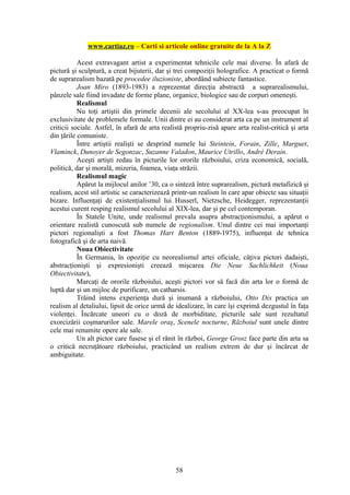 www.cartiaz.ro – Carti si articole online gratuite de la A la Z

           Acest extravagant artist a experimentat tehnicile cele mai diverse. În afară de
pictură şi sculptură, a creat bijuterii, dar şi trei compoziţii holografice. A practicat o formă
de suprarealism bazată pe procedee iluzioniste, abordând subiecte fantastice.
           Joan Miro (1893-1983) a reprezentat direcţia abstractă a suprarealismului,
pânzele sale fiind invadate de forme plane, organice, biologice sau de corpuri omeneşti.
           Realismul
           Nu toţi artiştii din primele decenii ale secolului al XX-lea s-au preocupat în
exclusivitate de problemele formale. Unii dintre ei au considerat arta ca pe un instrument al
criticii sociale. Astfel, în afară de arta realistă propriu-zisă apare arta realist-critică şi arta
din ţările comuniste.
           Între artiştii realişti se desprind numele lui Steintein, Forain, Zille, Marguet,
Vlaminck, Dunoyer de Segonzac, Suzanne Valadon, Maurice Utrillo, André Derain.
           Aceşti artişti redau în picturile lor ororile războiului, criza economică, socială,
politică, dar şi morală, mizeria, foamea, viaţa străzii.
           Realismul magic
           Apărut la mijlocul anilor ’30, ca o sinteză între suprarealism, pictură metafizică şi
realism, acest stil artistic se caracterizează printr-un realism în care apar obiecte sau situaţii
bizare. Influenţaţi de existenţialismul lui Husserl, Nietzsche, Heidegger, reprezentanţii
acestui curent resping realismul secolului al XIX-lea, dar şi pe cel contemporan.
           În Statele Unite, unde realismul prevala asupra abstracţionismului, a apărut o
orientare realistă cunoscută sub numele de regionalism. Unul dintre cei mai importanţi
pictori regionalişti a fost Thomas Hart Benton (1889-1975), influenţat de tehnica
fotografică şi de arta naivă.
           Noua Obiectivitate
           În Germania, în opoziţie cu neorealismul artei oficiale, câţiva pictori dadaişti,
abstracţionişti şi expresionişti creează mişcarea Die Neue Sachlichkeit (Noua
Obiectivitate),
           Marcaţi de ororile războiului, aceşti pictori vor să facă din arta lor o formă de
luptă dar şi un mijloc de purificare, un catharsis.
           Trăind intens experienţa dură şi inumană a războiului, Otto Dix practica un
realism al detaliului, lipsit de orice urmă de idealizare, în care îşi exprimă dezgustul în faţa
violenţei. Încărcate uneori cu o doză de morbiditate, picturile sale sunt rezultatul
exorcizării coşmarurilor sale. Marele oraş, Scenele nocturne, Războiul sunt unele dintre
cele mai renumite opere ale sale.
           Un alt pictor care fusese şi el rănit în război, George Grosz face parte din arta sa
o critică necruţătoare războiului, practicând un realism extrem de dur şi încărcat de
ambiguitate.




                                                58
 