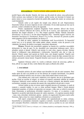 www.cartiaz.ro – Carti si articole online gratuite de la A la Z

posibil figura celui decedat. Statuile, din lemn sau din piatră de calcar, erau policromate.
Ochii acestora erau realizaţi în felul următor: globul ocular era încrustat în lemnul sau
piatra statuii şi avea conjunctiva lucrată din piatră albă, pupila din metal, iar corneea din
cuarţ transparent.
           Statuile zeilor şi ale regilor din temple erau obiecte de cult. Reprezentarea
faraonului trebuia să creeze impresia că este o divinitate. El era redat aşezat pe tron sau în
picioare, având o atitudine de calm şi de siguranţă.
           Printre capodoperele sculpturii Regatului Vechi amintim: Sfinxul din Giseh,
statuia lui Khefren (Muzeul din Cairo), Scribul de la Louvre, care reprezenta un înalt
demnitar din timpul dinastiei a V-a. Din timpul regatului Mediu: Statuile faraonilor
Mentuhotep I şi Sesostris I, iar din epoca Regatului Nou – busturile reginei Nefertiti, ale
faraonilor Amenhotep II, Tutankamon, Ramses II şi, în fine, Amenofis III, precum şi patru
statui gigantice (20 m) reprezentându-l pe Ramses II.
           În afară de statui, egiptenii au întrebuinţat mult basoreliefurile. În basorelief
(relief jos), ca şi în pictură, sunt redate păsări, plante, animale, scene de pescuit şi de
vânătoare, de muncă, de război şi navigaţie, muzicanţi, dansatoare.
           Pictura. Picturile din mormintele egiptene au funcţia de a satisface necesităţile
defunctului în viaţa de apoi. În ele, decedatul este reprezentat totdeauna pasiv, într-o
atitudine senină şi demnă. Zidurile sunt pictate în zone clare, riguros divizate, limitate
lateral şi înfăţişează viaţa pământeană a defunctului, funeraliile sale, dar şi viaţa de
dincolo. Siluete umane sunt aşezate pe liniile clare, care despart registele. Figurile sunt
redate din profil, cu ochiul văzut frontal (din faţă), umerii văzuţi din faţă, stomacul din trei
sferturi, picioarele văzute lateral. Trupurile femeilor sunt excesiv de subţiri şi au un farmec
aparte.
           Egiptenii foloseau culori vii, vesele şi delicate: tonuri de ocru-roşu, galben şi
brun, alb de var, negru de fum, verde obţinut din cupru şi albastru din cobalt.

         2. Arta indiană

        Formulele artistice ale artei indiene sunt deosebite de cele ale artei europene. Deşi
multe opere de artă s-au pierdut ori au fost distruse de ocupaţia musulmană, s-au păstrat
suficiente producţii artistice care să creeze o idee clară asupra naturii acestei arte.
          Arta indiană este o artă sacră, simbolică şi de sugestie, dar are şi deschideri spre
profan. Fiind un auxiliar al religiei, ea trebuie să respecte canoanele stabilite de tradiţia
religioasă. Subiectul scenei realizate de artist are o funcţie teologică, dar detaliile scenei
reconstituie, totodată, şi un moment din natură, din viaţa publică sau privată a vremii.
          Artistul indian nu ţine să creeze opere originale precum cel european, ci caută să
respecte o anumită tradiţie, în care se simte profund integrat. Dând o formă plastică
imaginaţiei populare, el trebuie să reprezinte un concept, o idee care se referă în esenţă la
forţa, frumuseţea şi perfecţiunea divinităţii respective. Ca atare, el va practica o artă
figurativă, nu perfect adevărată din punct de vedere anatomic. „Va suprima anumite detalii
– oase, vene, articulaţii, încheieturi, glezne – pentru a le sugera prin linii pure şi prin curbe
frumoase, fapt ce duce la o mare simplitate a formelor şi a contururilor.”4
          Sub raport compoziţional, arta indiană este supraîncărcată cu statui, coloane,
basoreliefuri şi nenumărate ornamente vegetale şi animale. Această abundenţă se explică
prin concepţia filosofică a indienilor. Graniţa dintre sacru şi profan nu are sens întrucât
4
 Ovidiu Drîmba, Istoria culturii şi civilizaţiei, vol. I, Editura ştiinţifică şi enciclopedică, Bucureşti, 1984, p.
294


                                                        8
 