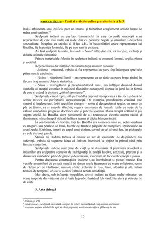 www.cartiaz.ro – Carti si articole online gratuite de la A la Z

însăşi arhitectura unui edificiu pare un imens şi tulburător conglomerat artistic lucrat de
mâna unui sculptor.”5
           Sculptorii indieni au preferat basorelieful în care corpurile omeneşti erau
reprezentate de cele mai multe ori nude, dar cu podoabe bogate şi emanând o deosebită
senzualitate. Începând cu secolul al II-lea d.H., în basoreliefuri apare reprezentarea lui
Buddha, fie în poziţia lotusului, fie pe tron sau în picioare.
           Au fost sculptate în statui, în ronde – bosse6 înfăţişând zei, lei înaripaţi, elefanţi şi
diferite animale fantastice.
           Printre materialele folosite în sculptura indiană se enumeră lemnul, argila, piatra
şi metalul.
           Reprezentarea divinităţilor era făcută după anumite canoane:
           - Brahma – creatorul, trebuia să fie reprezentat cu patru feţe îndreptate spre cele
patru puncte cardinale;
           - Vishnu – păstrătorul lumii – era reprezentat ca un tânăr cu patru braţe, ţinând în
fiecare braţ anumite obiecte simbolice;
           - Shiva – distrugătorul şi preschimbătorul lumii, era înfăţişat dansând dansul
simbolic al creaţiei cosmice în mijlocul flăcărilor cunoaşterii dispuse în jurul lui în formă
de cerc şi având la picioare „piticul ignoranţei”.
           Sculpturile care-l reprezintă pe Buddha cuprind încorporarea a treizeci şi două de
semne mistice ale perfecţiunii supraomeneşti. De exemplu, protuberanţa craniană este
simbol al înţelepciunii, lobii urechilor alungiţi – semn al descendenţei regale, un smoc de
păr pe frunte, ca şi aureola sfinţilor, sugera emisiunea de lumină, roţile cu spiţe de la
călcâie simbolizau progresul doctrinei sale şi puterea soarelui. Mâna dreaptă arătând în jos
sugera apelul lui Buddha către pământeni de a-i recunoaşte victoria asupra răului şi
iluminarea; mâna dreaptă ridicată înlătura teama şi dădea binecuvântări.
           În conformitate cu tradiţia, faţa lui Buddha era asemenea unui ou, ochii semănau
cu mugurii sau petalele de lotus, buzele cu fructele pârguite de manghieri, sprâncenele cu
arcul zeului Khrishna, umerii cu capul unui elefant, corpul cu cel al unui leu, iar picioarele
cu cele ale unei gazele.
           Statuia lui Buddha trebuia să emane un aer de seninătate, de desprindere din
suferinţă, trebuia să sugereze ideea că liniştea interioară se obţine în primul rând prin
liniştea simţurilor.
           Sculpturile indiene sunt pline de viaţă şi de dinamism. O preferinţă deosebită a
indienilor era sculptarea scenelor de îndrăgostiţi în poziţii lascive, senzuale, precum şi a
dansurilor simbolice, pline de graţie şi de armonie, executate de fecioarele cereşti Asparas.
           Pentru decorarea construcţiilor indiene s-au întrebuinţat şi picturi murale. Din
vechile ansambluri de pictură murală au rămas unele fragmente cu scene religioase, scene
de război ori de vânătoare, animale sfinte, colorate în roşu, brun, albastru şi alb, într-o
tehnică de tempera7, al secco, a cărei formulă rezistă umidităţii.
           Mai târziu, sub influenţa mogulilor, artiştii indieni au făcut multe miniaturi cu
scene inspirate din viaţa ori din diferite legende, ilustrând folclorul, literatura şi obiceiurile
de curte.

           3. Arta chineză


5
  Ibidem, p. 290
6
  ronde-bosse – sculptură executată complet în relief, nemaifăcând corp comun cu fondul
7
  tempera- vopsea solubilă în apă, ai cărei pigmenţi sunt amestecaţi cu gălbenuş de ou


                                                    10
 