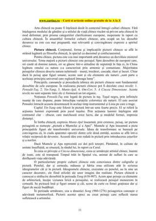 www.cartiaz.ro – Carti si articole online gratuite de la A la Z

           Arta chineză nu poate fi înţeleasă decât în contextul întregii culturi chineze. Fără
înţelegerea modului de gândire şi a stilului de viaţă chinez riscăm să privim arta chineză în
mod deformat, prin prisma categoriilor clarificatoare europene, inoperante în raport cu
cultura chineză. În ansamblul formelor culturii chineze, arta ocupă un loc deosebit
deoarece ea este cea mai pregnantă, mai relevantă şi convingătoare expresie a spiritul
chinez.
           Pictura chineză. Conţinutul, forma şi implicaţiile picturii chineze se află în
strânsă legătură cu filosofia chineză, în special cu daoismul şi confucianismul.
           Pentru chinez, pictura este cea mai importantă artă deoarece ea dezvăluie misterul
universului. Tema majoră a picturii chineze este peisajul. Spre deosebire de europeni care,
ori caută să domine natura, ori se găsesc într-o atitudine de neputinţă în faţa ei, în China
legătura omului cu natura s-a caracterizat prin armonie şi comuniune. Majoritatea
peisajelor chineze descriu natura neîntinată – munţi, trecători, cascade, râuri şi lacuri. Chiar
dacă în peisaj apar figuri umane, aceste sunt şi ele elemente ale naturii „sunt parte a
aceluiaşi principiu universal care reglează întreaga lume”.
           Principiile, canoanele şi procedeele tehnice ale picturii chineze sunt fundamental
deosebite de cele europene. În realizarea picturii chineze pot fi decelate cinci nivele: 1.
Pensulă-Tuş; 2. Yin-Yang; 3. Munte-Apă; 4. Om-Cer; 5. A Cincea Dimensiune. Aceste
nivele nu sunt separate între ele ci formează un tot organic.
           Noţiunea Pensulă-Tuş este legată de pictura în tuş. Tuşul negru, prin infinitele
nuanţe de care dispune, poate întruchipa variaţiile coloristice ale naturii. El este asociat
Pensulei întrucât aceasta desemnează în acelaşi timp instrumentul şi Linia pe care o trage.
           Cuplul Yin-Yang este folosit în pictură într-un sens foarte precis. El se referă la
acţiunea luminii exprimată prin jocul tuşului. Prin acţiunea luminii înţelegem atât
contrastul clar – obscur, care marchează orice lucru, dar şi modelul formei, impresia
distanţei.
           În limba chineză, expresia Munte-Apă înseamnă, prin extensie, peisaj, iar pictura
peisagistă se numeşte „pictură a Muntelui şi a Apei”. Muntele şi Apa înseamnă a picta
principalele figuri ale transformării universale. Ideea de transformare se bazează pe
convingerea că, în ciuda aparentei opoziţii dintre cele două entităţi, acestea se află într-o
relaţie reciprocă de devenire. Această idee este redată în pictură prin introducerea ceţurilor
şi a norilor.
           Dacă Muntele şi Apa reprezintă cei doi poli tereştri, Pământul, în calitate de
unitate însufleţită, se situează, la rândul lui, în raport cu Cerul.
           În ceea ce priveşte a Cincea dimensiune, ceea ce urmăreşte artistul chinez, înainte
de toate, este să transpună Timpul trăit în Spaţiul viu, animat de sufluri în care se
desfăşoară viaţa adevărată.
           O particularitate proprie culturii chineze este conexiunea dintre caligrafie şi
pictură. Penelul, dar şi cerneala, mătasea şi hârtia erau utilizate atât în scrierea
ideogramelor cât şi în pictură. Ideogramele chineze, executate cu penelul, au în sine un
caracter decorativ, ele fiind stilizări ale unor imagini din realitate. Pictura chineză a
cunoscut o strălucire deosebită în perioada Tang (618-907). Acum apar peisaje cu elemente
de arhitectură, începe viziunea lirică a peisajului, se realizează peisajul monocrom în
cerneală. Se pictează însă şi figuri umane şi căi, scene de curte cu femei graţioase dar şi
figuri de asceţi buddhişti.
           În perioada următoare, cea a dinastiei Song (960-1276) peisagistica cunoaşte o
adevărată metamorfoză. Pictorii acestei epoci au creat peisaje care reflectă starea
sufletească a artistului.


                                              11
 