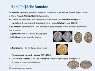 Banii în Țările Române
Pe teritoriul românesc, primele monede au fost bătute în antichitate de cetățile grecești de
la Marea Neagră, Histria și Callatis (Mangalia).
❖ Cea mai veche monedă atestată pe teritoriul românesc este drahma de argint în
greutate de 8 grame, emisă de orașul grecesc (polisul) Histria în anul 480 î.Hr.
În Evul Mediu, domnitorii din Țările Române au bătut monede proprii din metale prețioase
(aur si argint):
- în Țara Românească – ducați, dinari și bani
- în Moldova – groși, jumătăți de gros
- în Transilvania – florini, ducați, dinari, taleri
• Prima monedă comună – paraua (1771-1774)
• Moneda era de bronz și avea pe ea stemele celor două principate. A fost pusă în
circulație în timpul ocupației ruse.
 