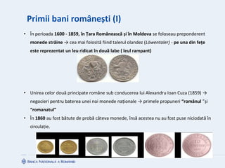 Primii bani românești (I)
• În perioada 1600 - 1859, în Țara Românească și în Moldova se foloseau preponderent
monede străine → cea mai folosită fiind talerul olandez (Löwentaler) - pe una din fețe
este reprezentat un leu ridicat în două labe ( leul rampant)
• Unirea celor două principate române sub conducerea lui Alexandru Ioan Cuza (1859) →
negocieri pentru baterea unei noi monede naționale → primele propuneri “românul ”și
“romanatul”
• În 1860 au fost bătute de probă câteva monede, însă acestea nu au fost puse niciodată în
circulație.
 
