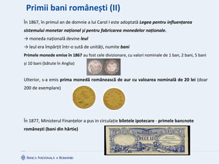 Primii bani românești (II)
În 1867, în primul an de domnie a lui Carol I este adoptată Legea pentru influențarea
sistemului monetar național și pentru fabricarea monedelor naționale.
→ moneda națională devine leul
→ leul era împărțit într-o sută de unități, numite bani
Primele monede emise în 1867 au fost cele divizionare, cu valori nominale de 1 ban, 2 bani, 5 bani
și 10 bani (bătute în Anglia)
Ulterior, s-a emis prima monedă românească de aur cu valoarea nominală de 20 lei (doar
200 de exemplare)
În 1877, Ministerul Finanțelor a pus in circulație biletele ipotecare - primele bancnote
românești (bani din hârtie)
 