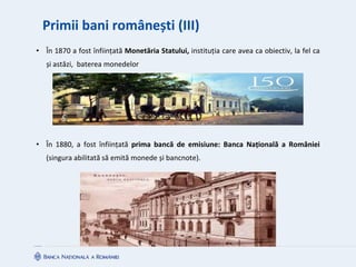 Primii bani românești (III)
• În 1870 a fost înființată Monetăria Statului, instituția care avea ca obiectiv, la fel ca
și astăzi, baterea monedelor
• În 1880, a fost înființată prima bancă de emisiune: Banca Națională a României
(singura abilitată să emită monede și bancnote).
 
